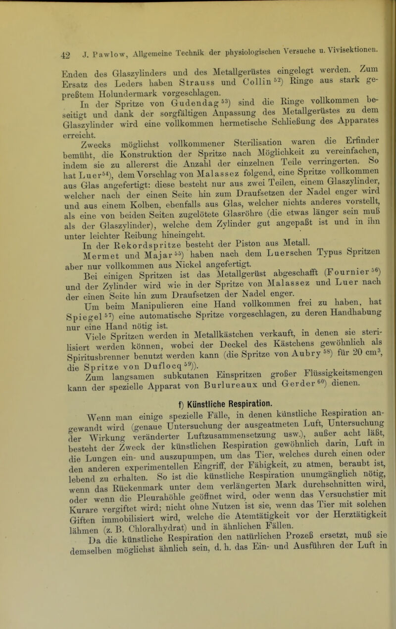 Enden des Glaszylinders und des Metallgerüstes eingelegt werden. Zum Ersatz des Leders haben Strauss und Collin^^) Ringe aus stark ge- preßtem Holundermark vorgeschlagen. In der Spritze von Gudendag53) sind die Ringe vollkommen be- seitigt und dank der sorgfältigen Anpassung des Metallgerüstes zu dem Glaszylinder wird eine vollkommen hermetische Schließung des Apparates GrrGictit Zwecks möglichst vollkommener Sterilisation waren die Erfinder bemüht die Konstruktion der Spritze nach Möglichkeit zu vereinfachen, indem sie zu allererst die Anzahl der einzelnen Teile verringerten, feo hatLuer54), dem Vorschlag von Malassez folgend, eine Spritze vollkommen aus Glas angefertigt: diese besteht nur aus zwei Teilen, einem Glaszylinder welcher nach der einen Seite hin zum Draufsetzen der Nadel enger wird und aus einem Kolben, ebenfalls aus Glas, welcher nichts anderes vorstellt als eine von beiden Seiten zugelötete Glasröhre (die etwas länger sein muli als der Glaszylinder), welche dem Zylinder gut angepaßt ist und m ihn unter leichter Reibung hineingeht. In der Rekordspritze besteht der Piston aus Metall. Mermet und Majar^^) haben nach dem Luerschen Typus Spritzen aber nur vollkommen aus Nickel angefertigt. ^ • -rn Bei einigen Spritzen ist das Metallgerüst abgeschafft (Fournier-^ ) und der Zylinder wird wie in der Spritze von Malassez und Luer nach der einen Seite hin zum Draufsetzen der Nadel enger. Um beim Manipulieren eine Hand vollkommen frei zu haben hat Spiegel) eine automatische Spritze vorgeschlagen, zu deren Handhabung nur eine Hand nötig ist. , r • j • + • Viele Spritzen werden in Metallkästchen verkauft, m denen sie steii- lisiert werden können, wobei der Deckel des Kästchens gewöhnlich als Spiritusbrenner benutzt werden kann (die Spritze von Aubry ^8) für 20 cm , die Spritze von Duflocq^^)). ^, . . Zum langsamen subkutanen Einspritzen großer Flussigkeitsmengen kann der spezielle Apparat von Burlureaux und Gerder e«) dienen. f) Künstliche Respiration. Wenn man einige spezielle Fälle, in denen künstUche Respiration an- gewandt wird (genaue Untersuchung der ausgeatmeten Luft, Untersuchung der Wirkung veränderter Luftzusammensetzung usw.), außer acht lalit, besteht der Zweck der künstlichen Respiration gewöhnhch dann, Luft m die Luno-en ein- und auszupumpen, um das Tier, welches durch emen oder den anderen experimentellen Eingriff, der Fähigkeit, zu atmen, beraubt ist, lebend zu erhalten. So ist die künstliche Respiration unumgänghch nötig, wenn das Rückenmark unter dem verlängerten Mark durchschnitten wird, oder wenn die Pleurahöhle geöffnet wird, oder wenn das Versuchstier mit Kurare vergiftet wird; nicht ohne Nutzen ist sie, wenn das Tier mit solchen Giften immobilisiert wird, welche die Atemtätigkeit vor der Herztätigkeit lähmen (z. B. Chloralhydrat) und in ähnlichen Fällen. Da die künstliche Respiration den natürlichen Prozeß ersetzt, muß sie demselben möglichst ähnlich sein, d. h. das Ein- und Ausführen der Luft m