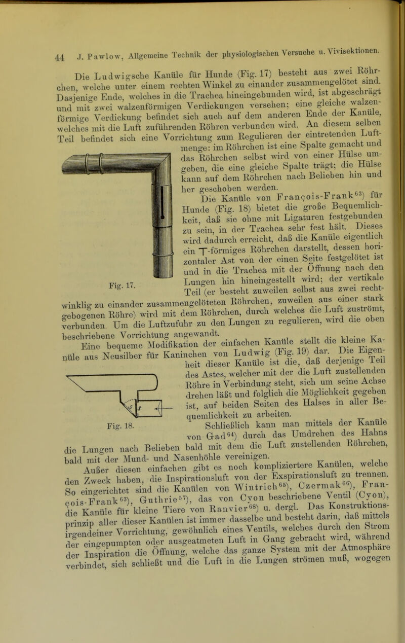 Fig. 17. Die Ludwigsche Kanüle für Hunde (Fig. 17) besteht aus zwei Röhr- chen welche unter einem rechten Winkel zu einander zusammeugelütet sind Dasienio-e Ende, welches in die Trachea hineingebunden wird, ist abgeschrägt und mit zwei walzenförmigen Verdickungen versehen; eine gleiche walzen- förmige Verdickung befindet sich auch auf dem anderen Ende der Jlanuie, welches mit die Luft zuführenden Röhren verbunden wird. An diesem selben Teil befindet sich eine Vorrichtung zum Regulieren der eintretenden i.utt- menge: im Röhrchen ist eine Spalte gemacht und das Röhrchen selbst wird von einer Hülse um- geben, die eine gleiche Spalte trägt; die Hülse kann auf dem Röhrchen nach Belieben hin und her geschoben werden. r Die Kanüle von Francois-Frank63) für Hunde (Fig. 18) bietet die große Bequemlich- keit daß sie ohne mit Ligaturen festgebunden zu sein, in der Trachea sehr fest hält. Dieses wird dadurch erreicht, daß die Kanüle eigentlich ein T-förmiges Röhrchen darstellt, dessen hori- zontaler Ast von der einen Seite festgelötet ist und in die Trachea mit der Öffnung nach den Lungen hin hineingestellt wird; der vertikale Teil (er besteht zuweilen selbst aus zwei recht- winklig zu einander zusammengelöteten Röhrchen, zuweilen aus einer stark o-eboo-enen Röhre) wird mit dem Röhrchen, durch welches die Luf zustiomt, Verbunden. Um die Luftzufuhr zu den Lungen zu reguheren, wird die oben beschriebene Vorrichtung angewandt. , t ^^ ■ xr^ Eine bequeme Modifikation der einfachen Kanüle stellt die kleine Ka- nüle aus Neusilber für Kaninchen von Ludwig (Fig. 19 dan Eigen- heit dieser Kanüle ist die, daß derjemge Teil des Astes, welcher mit der die Luft zustellenden Röhre in Verbindung steht, sich um seine Achse drehen läßt und folglich die xAlöglichkeit gegeben ist, auf beiden Seiten des Halses m aller Be- quemlichkeit zu arbeiten. Schließlich kann man mittels der Kanüle von Gad64) ^urch das Umdrehen des Hahns die Lungen nach Belieben bald mit dem die Luft zustellenden Röhrchen, bald mit der Mund- und Nasenhöhle vereinigen. Außer diesen einfachen gibt es noch kompliziertere Kanülen, welche rlpn Zweck haben, die Inspirationsluft von der Exspirationsluft zu trennen. So elnTerL^^^^^^ -^d die Kanülen von Wintrich-), Czermak- , Fran- .niTFrank^^) Guthrie^'), das von Cvon beschriebene Ventil (Cyon), lie Kln^e für kleine Tiere^'von Ranvier-) u. dergL Das Konstmktions- prinzip aller dieser Kanülen ist immer dasselbe und besteht dann daß mittels Deiner Vorrichtung, gewöhnlich eines Ventils, welches durch den Strom der eingepumpten ode? ausgeatmeten Luft in Gang gebracht wird wahrend der »tion die Öffnung, welche das ganze System mit der Atmosphäre verbindet sich schließt und die Luft in die Lungen strömen muß, wogegen Fig. 18.