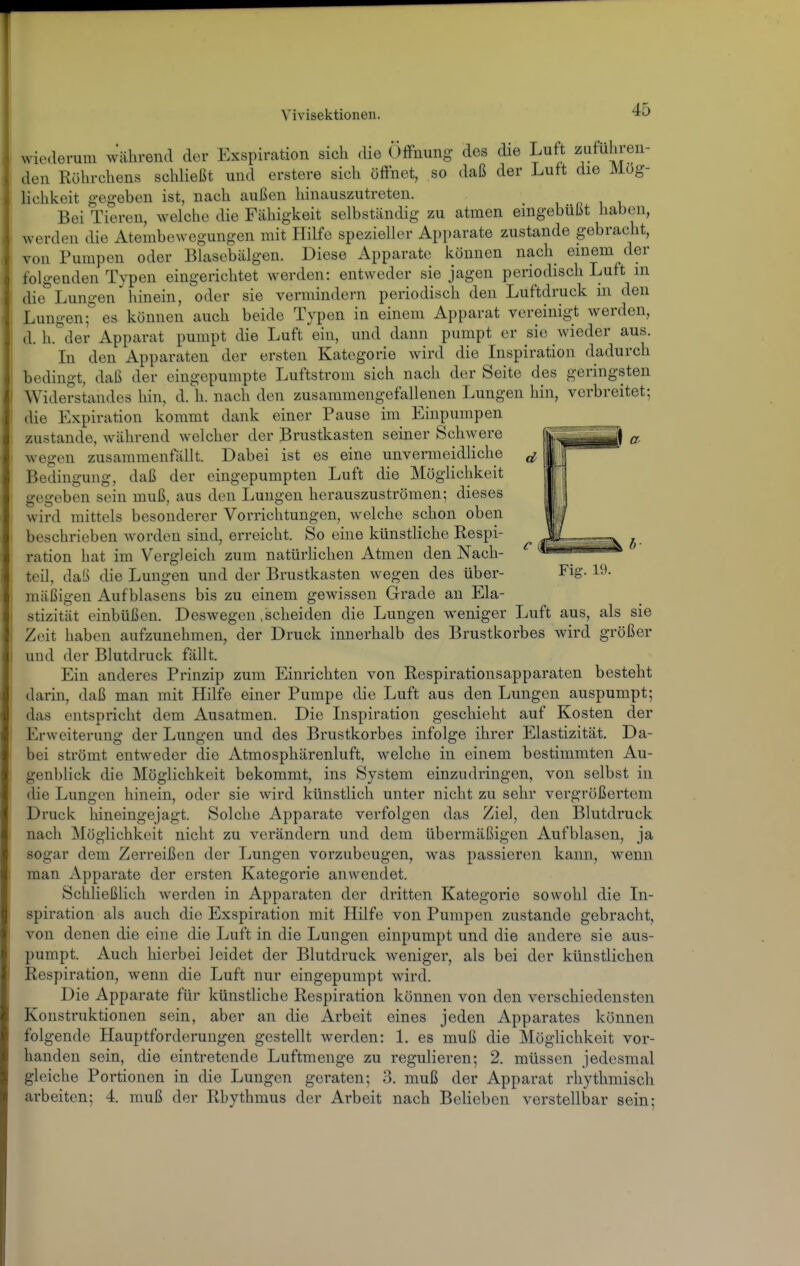 wiederum Während der Exspiration sich die Öffnung des die Luft zuführen- den Rührchens schließt und erstere sich öffnet, so daß der Luft die Mög- lichkeit gegeben ist, nach außen hinauszutreten. Bei Tieren, welche die Fähigkeit selbständig zu atmen eingebüßt haben, werden die Atembewegungen mit HiKe spezieller Apparate zustande gebracht, von Pumpen oder Blasebälgen. Diese Apparate können nach einem der I folgenden Typen eingerichtet werden: entweder sie jagen periodisch Luft m die Lungen hinein, oder sie vermindern periodisch den Luftdruck m den Lungen;° es können auch beide Typen in einem Apparat vereinigt werden, d. h.'der Apparat pumpt die Luft ein, und dann pumpt er sie wieder aus. In den Apparaten der ersten Kategorie wird die Inspiration dadurch bedingt, daß der eingepumpte Luftstrom sich nach der Seite des geringsten Widerstandes hin, d. h. nach den zusammengefallenen Lungen hin, verbreitet; die Expiration kommt dank einer Pause im Einpumpen zustande, während welcher der Brustkasten seiner Schwere wegen zusammenfällt. Dabei ist es eine unvermeidliche Bedingung, daß der eingepumpten Luft die Möglichkeit gegeben sein muß, aus den Lungen herauszuströmen; dieses wird mittels besonderer Vorrichtungen, welche schon oben beschrieben worden sind, erreicht. So eine künstliche Respi- ration hat im Vergleich zum natürlichen Atmen den Nach- teil, daß die Lungen und der Brustkasten wegen des über- Fig. 19. mäßigen Aufblasens bis zu einem gewissen Grade an Ela- stizität einbüßen. Deswegen .scheiden die Lungen weniger Luft aus, als sie Zeit haben aufzunehmen, der Druck innerhalb des Brustkorbes wird größer und der Blutdruck fällt. Ein anderes Prinzip zum Einrichten von Respirationsapparaten besteht darin, daß man mit Hilfe einer Pumpe die Luft aus den Lungen auspumpt; das entspricht dem Ausatmen. Die Inspiration geschieht auf Kosten der Erweiterung der Lungen und des Brustkorbes infolge ihrer Elastizität. Da- bei strömt entweder die Atmosphärenluft, welche in einem bestimmten Au- genblick die Möglichkeit bekommt, ins System einzudringen, von selbst in die Lungen hinein, oder sie wird künstlich unter nicht zu sehr vergrößertem Druck hineingejagt. Solche Apparate verfolgen das Ziel, den Blutdruck nach Möglichkeit nicht zu verändern und dem übermäßigen Aufblasen, ja sogar dem Zerreißen der Lungen vorzubeugen, was passieren kann, wenn man Apparate der ersten Kategorie anwendet. Schließlich werden in Apparaten der dritten Kategorie sowohl die In- spiration als auch die Exspiration mit Hilfe von Pumpen zustande gebracht, von denen die eine die Luft in die Lungen einpumpt und die andere sie aus- pumpt. Auch hierbei leidet der Blutdruck weniger, als bei der künstlichen Respiration, wenn die Luft nur eingepumpt wird. Die Apparate für künstliche Respiration können von den verschiedensten Konstruktionen sein, aber an die Arbeit eines jeden Apparates können folgende Hauptforderungen gestellt werden: 1. es muß die Möglichkeit vor- handen sein, die eintretende Luftmenge zu regulieren; 2. müssen jedesmal gleiche Portionen in die Lungen geraten; 3. muß der Apparat rhythmisch arbeiten; 4. muß der Rhythmus der Arbeit nach Belieben verstellbar sein;