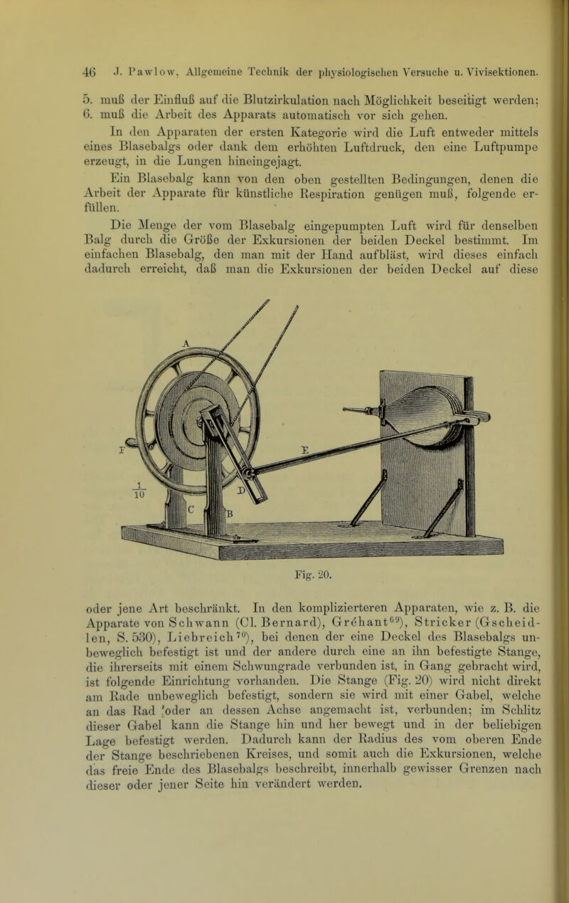 5. muß der Einfluß auf die Blutzirkulation nach Möglichkeit beseitigt werden; 6, muß die Arbeit des Apparats automatisch vor sich gehen. In den Apparaten der ersten Kategorie wird die Luft entweder mittels eines Blasebalgs oder dank dem erhöhten Luftdruck, den eine Luftpumpe erzeugt, in die Lungen hineingejagt. Ein Blasebalg kann von den oben gestellten Bedingungen, denen die Arbeit der Apparate für künstliche Respiration genügen muß, folgende er- füllen. Die Menge der vom Blasebalg eingepumpten Luft wird für denselben Balg durch die Größe der Exkursionen der beiden Deckel bestimmt. Im einfachen Blasebalg, den man mit der Hand aufbläst, wird dieses einfach dadurch erreicht, daß man die Exkursionen der beiden Deckel auf diese Fig. 20. oder jene Art beschränkt. Li den komplizierteren Apparaten, wie z. B. die Apparate von Schwann (Cl. Bernard), Grehant^^), Stricker (Gscheid- len, S. 530), Liebreich''ö), bei denen der eine Deckel des Blasebalgs un- beweglich befestigt ist und der andere durch eine an ihn befestigte Stange, die ihrerseits mit einem Schwungrade verbunden ist, in Gang gebracht wird, ist folgende Einrichtung vorhanden. Die Stange (Fig. 20) wird nicht direkt am Rade unbeweglich befestigt, sondern sie wird mit einer Gabel, welche an das Rad foder an dessen Achse angemacht ist, verbunden; im Schlitz dieser Gabel kann die Stange hin und her bewegt und in der beliebigen Lage befestigt werden. Dadurch kann der Radius des vom oberen Ende der Stange beschriebenen Kreises, und somit auch die Exkursionen, welche das freie Endo des Blasebalgs beschreibt, innerhalb gewisser Grenzen nach dieser oder jener Seite hin verändert werden.