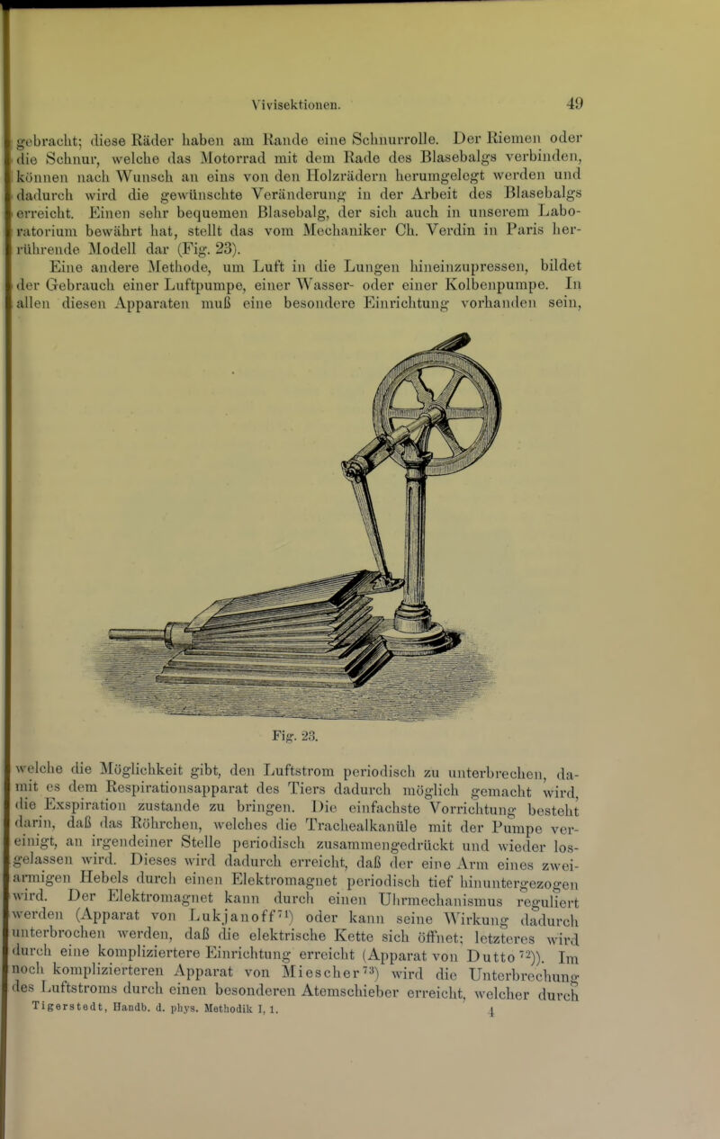 e-ebracht; diese Räder haben am Rande eine SchnurroUe. Der Riemen oder die Schnur, welche das Motorrad mit dem Rade des Blasebalgs verbinden, können nach Wunsch an eins von den Holzrädern herumgelegt werden und dadurch wird die gewünschte Veränderung in der Arbeit des Blasebalgs erreicht. Einen sehr bequemen Blasebalg, der sich auch in unserem Labo- ratorium bewährt hat, stellt das vom Mechaniker Ch. Verdin in Paris her- rührende Modell dar (Fig. 23). Eine andere ^fethode, um Luft in die Lungen hineinzupressen, bildet der Gebrauch einer Luftpumpe, einer Wasser- oder einer Kolbenpumpe. In allen diesen Apparaten muß eine besondere Einrichtung vorhanden sein. Fig. 23. welche die Möglichkeit gibt, den Luftstrom periodisch zu unterbrechen, da- mit CS dem Respirationsapparat des Tiers dadurch möglich gemacht wird die Exspiration zustande zu bringen. Die einfachste Vorrichtung besteht darin, daß das Röhrchen, welches die Trachealkanüle mit der Pumpe ver- einigt, an irgendeiner Stelle periodisch zusammengedrückt und wieder los- gelassen wird. Dieses wird dadurch erreicht, daß dou- eine Arm eines zwei- armigen Hebels durch einen Elektromagnet periodisch tief hinnntergezogen wird. Der Elektromagnet kann durch einen Uhrmechanismus reguliert werden (Apparat von Lukjanoff'i) oder kann seine Wirkung dadurch unterbrochen werden, daß die elektrische Kette sich öffnet; letzteres wird durch eine kompliziertere Einrichtung erreicht (Apparat von Dutto'2)). Im noch komplizierteren Apparat von Miescher^») wird die Unterbrechung des Luftstroms durch einen besonderen Atemschieber erreicht, welcher durch Tigerstedt, Handb. d. pbys. Methodik I, l. 4