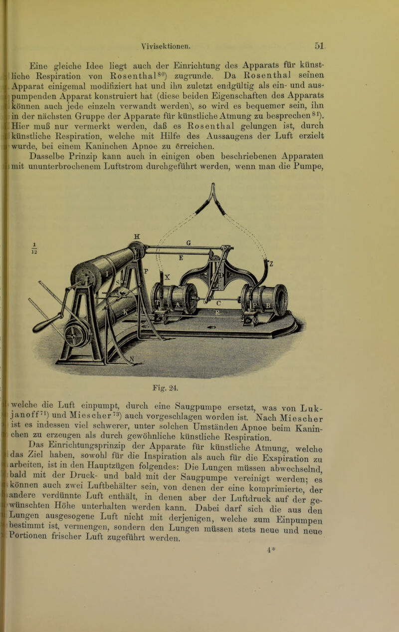 : Eine gleiche Idee liegt auch der Einrichtung des Apparats für künst- liche Respiration von Rosenthalzugrunde. Da Rosenthal seinen Apparat einigemal modifiziert hat und ihn zuletzt endgültig als ein- und aus- pumpenden Apparat konstruiert hat (diese beiden Eigenschaften des Apparats können auch jede einzeln verwandt werden), so wird es bequemer sein, ihn in der nächsten Gruppe der Apparate für künstliche Atmung zu besprechen ^i). Hier muß nur vermerkt werden, daß es Rosenthal gelungen ist, durch künstliche Respiration, welche mit Hilfe des Aussaugens der Luft erzielt wurde, bei einem Kaninchen Apnoe zu erreichen. Dasselbe Prinzip kann auch in einigen oben beschriebenen Apparaten mit ununterbrochenem Luftstrom durchgeführt werden, wenn man die Pumpe, Fig. 24. welche die Luft einpumpt, durch eine Saugpumpe ersetzt, was von Luk- janoff'i) und Miescher) auch vorgeschlagen worden ist. Nach Miescher ist es mdessen viel schwerer, unter solchen Umständen Apnoe beim Kanin- chen zu erzeugen als durch gewöhnliche künstliche Respiration. Das Einrichtungsprinzip der Apparate für künstliche Atmung, welche das Ziel haben, sowohl für die Inspiration als auch für die Exspiration zu arbeiten, ist m den Hauptzügen folgendes: Die Lungen müssen abwechselnd bald mit der Druck- und bald mit der Saugpumpe vereinigt werden- es können auch zwei Luftbehälter sein, von denen der eine komprimierte'der andere verdünnte Luft enthält, in denen aber der Luftdruck auf der ge- wünschten Höhe unterhalten werden kann. Dabei darf sich die aus den Lungen ausgesogene Luft nicht mit derjenigen, welche zum Einpumpen bestimmt ist, vermengen, sondern den Lungen müssen stets neue und neue fortionen frischer Luft zugeführt werden.