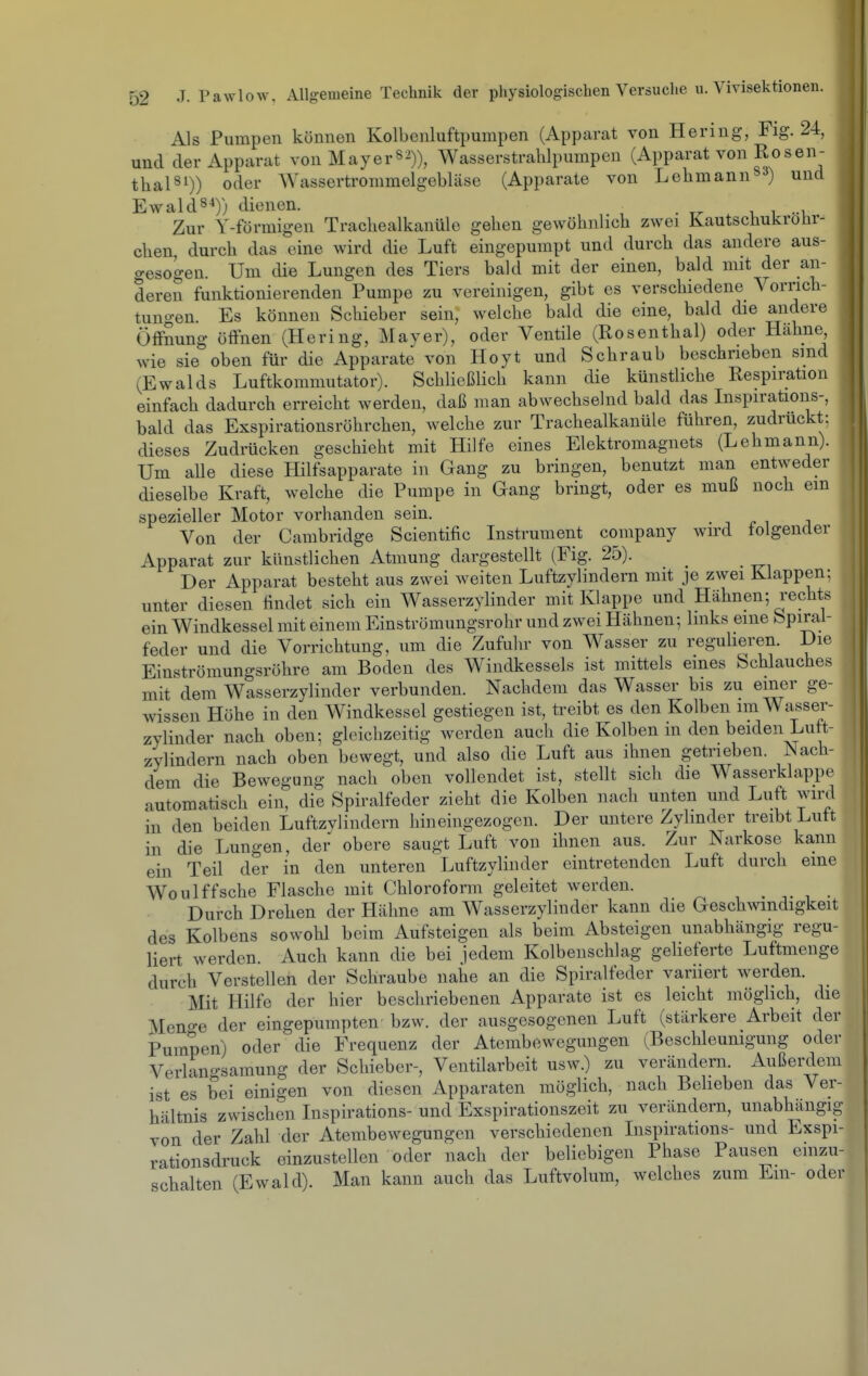 Als Pumpen können Kolbenluftpumpen (Apparat von Hering, Fig. 24, und der Apparat von May er s^)), Wasserstrahlpumpen (Apparat von Rosen- thal^i)) oder AYassertrommelgebläse (Apparate von Lehmann^-*) und Ewald8^)) dienen. v i -i Zur Y-förmigen Trachealkanüle gehen gewöhnlich zwei Kautschukrohr- chen, durch das eine wird die Luft eingepumpt und durch das andere aus- gesogen. Um die Lungen des Tiers bald mit der einen, bald mit der an- deren funktionierenden Pumpe zu vereinigen, gibt es verschiedene Vorrich- tuno-en Es können Schieber sein, welche bald die eine, bald die andere Öffnung öffnen (Hering, Maver), oder Ventile (Rosenthal) oder Hähne wie sie oben für die Apparate von Hoyt und Schraub beschrieben sind (Ewalds Luftkommutator). Schließlich kann die künstliche Respiration einfach dadurch erreicht werden, daß man abwechselnd bald das Inspirations-, bald das Exspirationsröhrchen, welche zur Trachealkanüle führen, zudrückt; dieses Zudrücken geschieht mit Hilfe eines Elektromagnets (Lehmann). Um alle diese Hilfsapparate in Gang zu bringen, benutzt man entweder dieselbe Kraft, welche die Pumpe in Gang bringt, oder es muß noch ein spezieller Motor vorhanden sein. Von der Cambridge Scientific Instrument Company wird folgender Apparat zur künstlichen Atmung dargestellt (Fig. 25). Der Apparat besteht aus zwei weiten Luftzylindern mit je zwei Klappen; unter diesen findet sich ein Wasserzylinder mit Klappe und Hähnen; rechts ein Windkessel mit einem Einströmungsrohr und zwei Hähnen; links eine Spiral- feder und die Vorrichtung, um die Zufuhr von Wasser zu regulieren. Die Einströmungsröhre am Boden des Windkessels ist mittels eines Schlauches mit dem Wasserzylinder verbunden. Nachdem das Wasser bis zu einer ge- wissen Höhe in den Windkessel gestiegen ist, treibt es den Kolben im Wasser- zylinder nach oben; gleichzeitig werden auch die Kolben m den beiden Luft- zylindern nach oben bewegt, und also die Luft aus ihnen getrieben. Nach- dem die Bewegung nach oben vollendet ist, stellt sich die Wasserklappe automatisch ein, die Spiralfeder zieht die Kolben nach unten und Luft wird in den beiden Luftzylindern hineingezogen. Der untere Zylinder treibt Luft in die Lungen, der obere saugt Luft von ihnen aus. Zur Narkose kann ein Teil der in den unteren Luftzylinder eintretenden Luft durch eine Woulffsche Flasche mit Chloroform geleitet werden. Durch Drehen der Hähne am Wasserzylinder kann die Geschwindigkeit des Kolbens sowohl beim Aufsteigen als beim Absteigen unabhängig regu- liert werden. Auch kann die bei jedem Kolbenschlag geHeferte Luftmenge durch Verstellen der Schraube nahe an die Spiralfeder variiert werden. Mit Hilfe der hier beschriebenen Apparate ist es leicht möglich, die Meno-e der eingepumpten bzw. der ausgesogenen Luft (stärkere Arbeit der Pumpen) oder die Frequenz der Atembewegiingen (Beschleunigung oder Verlano-samung der Schieber-, Ventilarbeit usw.) zu verändern. Außerdem ist es bei einigen von diesen Apparaten möglich, nach Belieben das Ver- hältnis zwischen Inspirations-und Exspirationszeit zu verändern, unabhängig von der Zahl der Atembewegungen verschiedenen Inspirations- und Exspi- rationsdruck einzustellen oder nach der beliebigen Phase Pausen einzu- schalten (Ewald). Man kann auch das Luftvolum, welches zum Em- oder