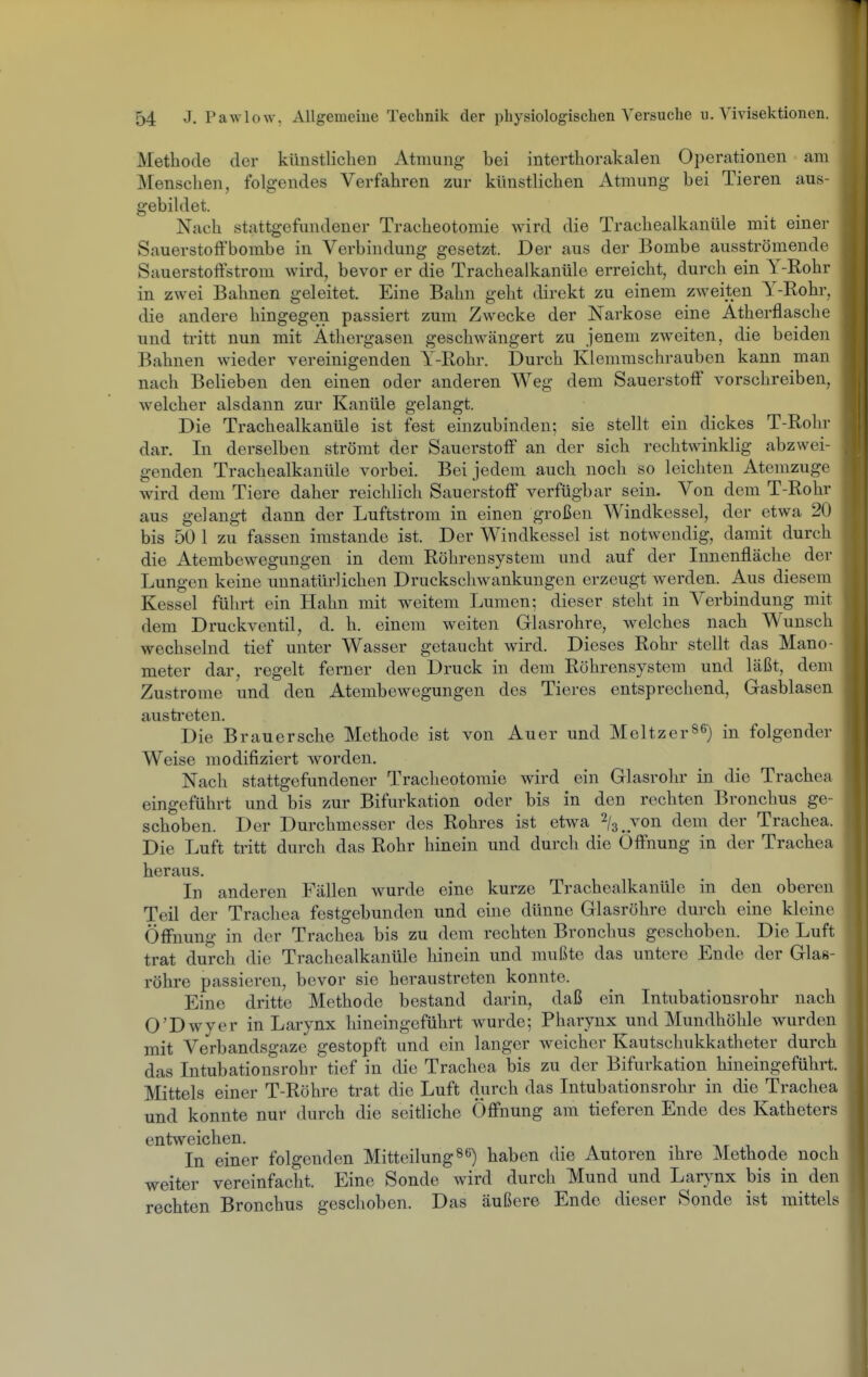 Methode der künstlichen Atmung- bei interthorakalen Operationen am Menschen, folgendes Verfahren zur künstlichen Atmung bei Tieren aus- gebildet. Nach stattgefundener Tracheotomie wird die Trachealkanüle mit einer SauerstofFbombe in Verbindung gesetzt. Der aus der Bombe ausströmende Sauerstoffstrom wird, bevor er die Trachealkanüle erreicht, durch ein Y-Rohr in zwei Bahnen geleitet. Eine Bahn geht direkt zu einem zweiten Y-Rohr, die andere hingegen passiert zum Zwecke der Narkose eine Atherflasche und tritt nun mit Athergasen geschwängert zu jenem zweiten, die beiden Bahnen wieder vereinigenden Y-Rohr. Durch Klemmschrauben kann man nach Belieben den einen oder anderen Weg dem Sauerstoff vorschreiben, welcher alsdann zur Kanüle gelangt. Die Trachealkanüle ist fest einzubinden; sie stellt ein dickes T-Rohr dar. In derselben strömt der Sauerstoff an der sich rechtwinklig abzwei- genden Trachealkanüle vorbei. Bei jedem auch noch so leichten Atemzuge wird dem Tiere daher reichlich Sauerstoff verfügbar sein. Von dem T-Rohr aus gelangt dann der Luftstrom in einen großen Windkessel, der etwa 20 bis 50 1 zu fassen imstande ist. Der Windkessel ist notwendig, damit durch die Atembewegungen in dem Röhrensystem und auf der Innenfläche der Lungen keine unnatürlichen Druckschwankungen erzeugt werden. Aus diesem Kessel führt ein Hahn mit weitem Lumen; dieser steht in Verbindung mit dem Druckventil, d. h. einem weiten Glasrohre, welches nach Wunsch wechselnd tief unter Wasser getaucht wird. Dieses Rohr stellt das Mano- meter dar, regelt ferner den Druck in dem Röhrensystem und läßt, dem Zuströme und den Atembewegungen des Tieres entsprechend, Gasblasen austi^eten. Die Brauersche Methode ist von Auer und Meitzers^) in folgender Weise modifiziert worden. Nach stattgefundener Tracheotomie wird ein Glasrohr in die Trachea eingeführt und bis zur Bifurkation oder bis in den rechten Bronchus ge- schoben. Der Durchmesser des Rohres ist etwa ^/g.von dem der Trachea. Die Luft tritt durch das Rohr hinein und durch die Öffnung in der Trachea heraus. In anderen Fällen wurde eine kurze Trachealkanüle in den oberen Teil der Trachea festgebunden und eine dünne Glasröhre durch eine kleine Öffnung in der Trachea bis zu dem rechten Bronchus geschoben. Die Luft trat durch die Trachealkanüle hinein und mußte das untere Ende der Glas- röhre passieren, bevor sie heraustreten konnte. Eine dritte Methode bestand darin, daß ein Intubationsrohr nach O'Dwyer in Larynx hineingeführt wurde; Pharynx und Mundhöhle wurden mit Verbandsgaze gestopft und ein langer weicher Kautschukkatheter durch das Intubationsrohr tief in die Trachea bis zu der Bifurkation hineingeführt. Mittels einer T-Röhre trat die Luft durch das Intubationsrohr in die Trachea und konnte nur durch die seitliche Öffnung am tieferen Ende des Katheters entweichen. -i nr i i i In einer folgenden Mitteilung^6) haben die Autoren ihre Methode noch weiter vereinfacht. Eine Sonde wird durch Mund und Lar}-nx bis in den rechten Bronchus geschoben. Das äußere Ende dieser Sonde ist mittels