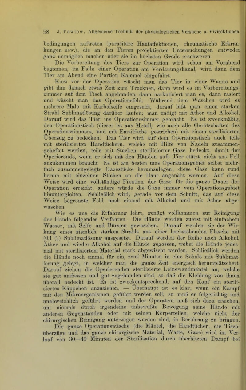 bedingungen auftreten (parasitäre Hautaffektionen, rlieumatische Erkran- kungen usw.), die an den Tieren projektierten Untersuchungen entweder ganz unmöglich machen oder sie im höchsten Grade erschweren. Die Vorbereitung des Tiers zur Operation wird schon am Vorabend begonnen, im Falle einer Operation am Verdauungskanal, wird dann dem Tier am Abend eine Portion Kalomel eingeführt. Kurz vor der Operation wäscht man das Tier in einer Wanne und gibt ihm danach etwas Zeit zum Trocknen, dann wird es im Vorbereitungs- zimmer auf dem Tisch angebunden, dann narkotisiert man es, dann rasiert und wäscht man das Operationsfeld. Während dem Waschen wird es mehrere Male mit Karbolseife eingeseift, darauf läßt man einen starken Strahl Sublimatlösung darüber laufen; man endigt mit Äther und Alkohol. Darauf wird das Tier ins Operationszimmer gebracht. Es ist zweckmäßig, den Operationstisch (dieser ist aus Metall, wie auch alle Gerätschaften des Operationszimmers, und mit Emailfarbe gestrichen) mit einem sterilisierten Uberzug zu bedecken. Das Tier wird auf dem Operationstisch auch teils mit sterilisierten Handtüchern, welche mit Hilfe von Nadeln zusammen- geheftet werden, teils mit Stücken sterilisierter Gaze bedeckt, damit der Operierende, wenn er sich mit den Händen aufs Tier stützt, nicht ans Fell anzukommen braucht. Es ist am besten ums Operationsgebiet selbst mehr- fach zusammengelegte Gazestücke herumzulegen, diese Gaze kann rund herum mit einzelnen Stichen an die Haut angenäht werden. Auf diese Weise wird eine vollständige Fixation der Gaze für die ganze Dauer der Operation erreicht, anders würde die Gaze immer vom Operationsgebiet hinuntergleiten. Schließlich wird, gerade vor dem Schnitt, das auf diese Weise begrenzte Feld noch einmal mit Alkohol und mit Äther abge- waschen. Wie es uns die Erfahrung lehrt, genügt vollkommen zur Reinigung der Hände folgendes Verfahren. Die Hände werden zuerst mit einfachem Wasser, mit Seife und Bürsten gewaschen. Darauf werden sie der Wir- kung eines ziemlich starken Sti'ahls aus einer hochstehenden Flasche mit (0,1 \) Sublimatlösung ausgesetzt. Darauf werden der Reihe nach Alkohol, Äther und wieder Alkohol auf die Hände gegossen, wobei die Hände jedes- mal mit sterilisiertem Material stark abgewischt werden. Schließlich werden die Hände noch einmal für ein, zwei Minuten in eine Schale mit Sublimat- lösung gelegt, in welcher man die ganze Zeit energisch herumplätschert. Darauf ziehen die Operierenden sterilisierte Leinewandmäntel an, welche sie gut umfassen und gut zugebunden sind, so daß die Kleidung von ihnen überall bedeckt ist. Es ist zweckentsprechend, auf den Kopf ein sterili- siertes Käppchen anzuziehen. — Uberhaupt ist es klar, wenn ein Kampf mit den Mikroorganismen geführt werden soll, so muß er folgerichtig und unabweichlich geführt werden und der Operateur muß sich dazu erziehen, um niemals durch irgendeine unbewußte Bewegung seine Hände mit anderen Gegenständen oder mit seinen Körperteilen, welche nicht der chirurgischen Reinigung unterzogen worden sind, in Berührung zu bringen. Die ganze Operationswäsche (die Mäntel, die Handtücher, die Tisch- überzüge und das ganze chirurgische Material, Watte, Gaze) wird im Ver- lauf von 30—40 Minuten der Sterilisation durch überhitzten Dampf bei