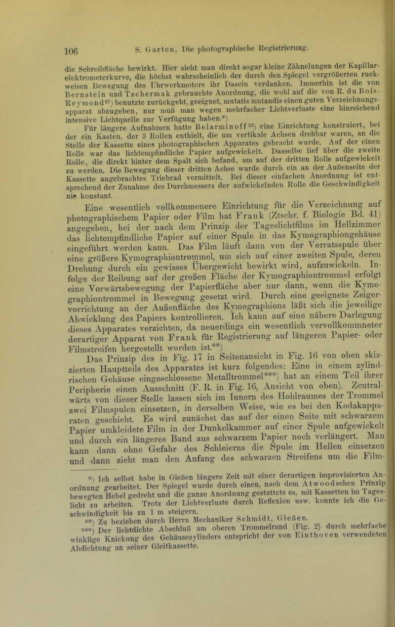 die Schreibfläc-he bewirkt. Hier sieht man direkt sogar kleine Zähnelungen der Kapillar- elektrometerkurve, die höchst wahrscheinlich der durcli den Spiegel vergrößerten ruck- weisen Bewegung des Uhrwerkmotors ihr Dasein verdanken. Immerhin ist die von Bernstein und Tschermak gebrauchte Anordnung, die wohl auf die von R. du Bois- Reymondä^) benutzte zurückgeht, geeignet, mutatis niutandis einen guten Verzeichnungs- apparat abzugeben, nur muß man wegen mehrfacher Lichtverluste eine hinreichend intensive Lichtquelle zur Verfügung haben.*) . Für längere Aufnahmen hatte Belarminoff 33) eine Einrichtung konstruiert, bei der ein Kasten, der 3 Rollen enthielt, die um vertikale Achsen drehbar waren, an die Stelle der Kassette eines photographischen Apparates gebracht wurde. Auf der einen Rolle war das lichtempfindliche Papier aufgewickelt. Dasselbe lief über die zweite Rolle die direkt hinter dem Spalt sich befand, um auf der dritten Rolle aufgewickelt zu werden Die Bewegung dieser dritten Achse wurde durch ein an der Außenseite der Kassette angebrachtes Triebrad vermittelt. Bei dieser einfachen Anordnung ist ent- sprechend der Zunahme des Durchmessers der aufwickelnden Rolle die Geschwindigkeit nie konstant. Eine wesentlich vollkommenere Einrichtung für die Verzeichnung auf photographischem Papier oder Film hat Frank (Ztschr. f. Biologie Bd. 41) angegeben, bei der nach dem Prinzip der Tageslichtfilms im Hellzmimer das lichtempfindliche Papier auf einer Spule in das Kymographiongehäuse eingeführt werden kann. Das Film läuft dann von der Vorratsspule über eine größere Kymographiontrommel, um sich auf einer zweiten Spule, deren Drehung durch ein gewisses Übergewicht bewarkt wird, aufzuwickeln. In- folge der Reibung auf der großen Fläche der Kymographiontrommel erfolgt eine Vorwärtsbewegung der Papierfläche aber nur dann, wenn die Kymo- graphiontrommel in Bewegung gesetzt wird. Durch eine geeignete Zeiger- vorrichtung an der Außenfläche des Kymographions läßt sich die jeweilige Abwicklung des Papiers kontrollieren. Ich kann auf eine nähere Darlegung dieses Apparates verzichten, da neuerdings ein wesentlich vervollkommneter derartiger Apparat von Frank für Registrierung auf längeren Papier- oder Filmstreifen hergestellt worden ist.**) Das Prinzip des in Fig. 17 in Seitenansicht in Fig. 16 von oben skiz- zierten Hauptteils des Apparates ist kurz folgendes: Eine in einem zylind- rischen Gehäuse eingeschlossene Metalltrommel***) hat an einem Teil ihrer Peripherie einen Ausschnitt (F. R. in Fig. 16, Ansicht von oben). Zentral- wärts von dieser Stelle lassen sich im Innern des Hohlraumes der Trommel zwei Filmspulen einsetzen, in derselben Weise, wie es bei den Kodakappa- raten geschieht. Es wird zunächst das auf der einen Seite mit schwarzem Papier umkleidete Film in der Dunkelkammer auf einer Spule aufgewickelt und durch ein längeres Band aus schwarzem Papier noch verlängert. Man kann dann ohne Gefahr des Schleierns die Spule im Hellen einsetzen und dann zieht man den Anfang des schwarzen Streifens um die Film- *) Ich selbst habe in Gießen längere Zeit mit einer derartigen improvisierten An- ordnung gearbeitet. Der Spiegel wurde durch einen, nach dem Atwoodschen Prinzip bewerten Hebel gedreht und die ganze Anordnung gestattete es, mit Kassetten im Tages licht zu arbeiten. Trotz der Lichtverluste durch Reflexion usw. konnte ich die Ge- schwindigkeit bis zu 1 m steigern. n- a Zu beziehen durch Herrn Mechaniker Schmidt, Gießen. Der lichtdichte Abschluß am oberen Trommelrand (Fig. 2) durch mehrfaclic winklige Knickung des Gehäusezylinders entspricht der von Einthoven verwendeten Abdichtung an seiner Gleitkassette.
