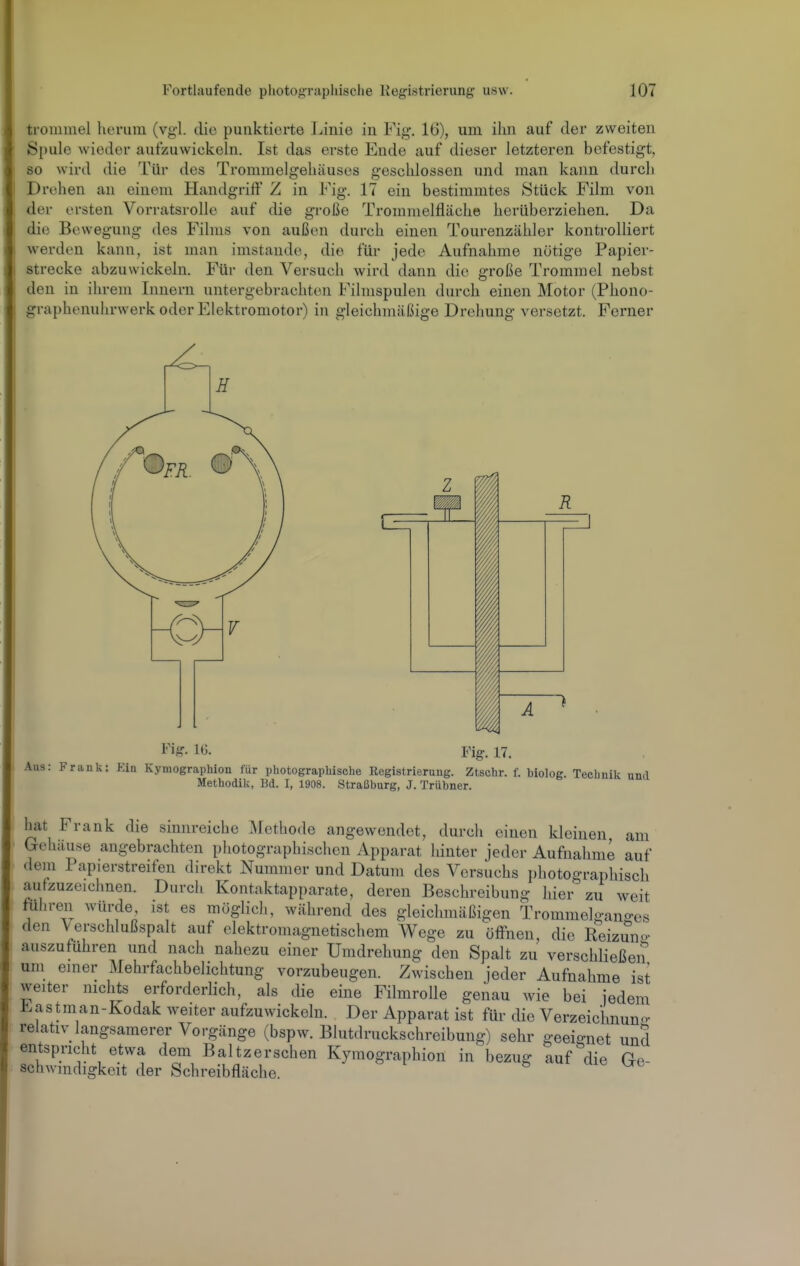 trouimel heruin (vgl. die punktierte J.iinie in Fig. 16), um ihn auf der zweiten Spule wieder aufzuwickeln. Ist das erste Ende auf dieser letzteren befestigt, so wird die Tür des Trommelgehäuses geschlossen und man kann durch Drehen an einem Handgriff Z in Fig. 17 ein bestimmtes Stück Film von der ersten Vorratsrolle auf die große Trommelfläche herüberziehen. Da die Bewegung des Films von außen durch einen Tourenzähler kontrolliert w^erdcn kann, ist man imstande, die für jede Aufnahme nötige Papier- strecke abzuwickeln. Für den Versuch wird dann die große Trommel nebst den in ilu-em Innern untergebrachten Filmspulen durch einen Motor (Phono- graphenuhrwerk oder Elektromotor) in gleichmäßige Drehung versetzt. Forner hat Frank die sinnreiche Methode angewendet, durch einen kleinen, am Gehäuse angebrachten photographischen Apparat Idnter jeder Aufnahme auf dem Papierstreifen direkt Nummer und Datum des Versuchs photographisch aufzuzeichnen. Durch Kontaktapparate, deren Beschreibung hier zu weit führen würde, ist es möglich, während des gleichmäßigen Trommelgano-es den Verschlußspalt auf elektromagnetischem Wege zu öffnen, die Reizmio- auszufuhren und nach nahezu einer Umdrehung den Spalt zu verschließen um einer Mehrfachbelichtung vorzubeugen. Zwischen jeder Aufnahme ist weiter nichts erforderlich, als die eine Filmrolle genau wie bei iedem Eastman-Kodak weiter aufzuwickeln. Der Apparat ist für die Verzeichnung relativ langsamerer Vorgänge (bspw. Blutdriickschreibung) sehr geeignet und entspricht etwa dem Baltzerschen Kymographion in bezug auf die Ge schwmdigkeit der Schreibfläche.