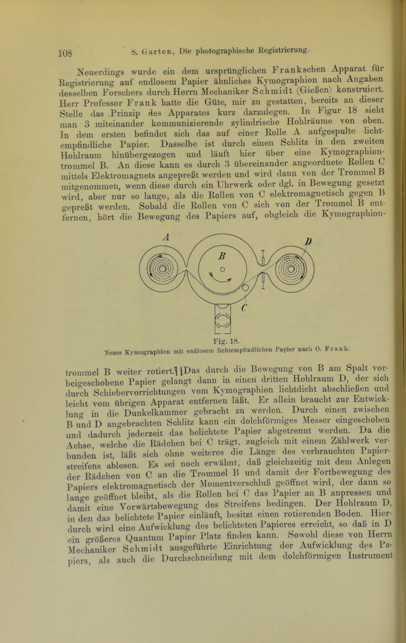 Neuerdings wurde ein dem ursprüngliclien Franksclien Apparat für Registrierung auf endlosem Papier ähnliches Kymographion nach Angaben desselben Forschers durch Herrn Mechaniker Schmidt (Gießen) konstruiert. Herr Professor Frank hatte die Güte, mir zu gestatten, bereits an dieser Stelle das .Prinzip des Apparates kurz darzulegen. In Figur 18 sieht man 3 miteinander kommunizierende zylindrische Hohlräume von oben. In dem ersten befindet sich das auf einer Rolle A aufgespulte licht- empfindliche Papier. Dasselbe ist durch einen Schlitz in den zweiten Hohlraum hinübergezogen und läuft hier über eine Kymographion- trommel B. An diese kann es durch 3 übereinander angeordnete Rollen C mittels Elektromagnets angepreßt werden und wird dann von der Trommel B mitgenommen, wenn diese durch ein Uhrwerk oder dgl. in Bewegung gesetzt wird aber nur so lange, als die Rollen von C elektromagnetisch gegen B o-epreßt werden. Sobald die Rollen von C sich von der Trommel B ent- fernen, hört die Bewegung des Papiers auf, obgleich die Kymographion- Fig. 18. Neues Kymograpbion mit endlosem licMemplindlicben Papier nacli 0. Frank. trommel B weiter rotiert.l [Das durch die Bewegung von B am Spalt vor- beigeschobene Papier gelangt dann in einen dritten Hohlraum D, der sich durch Schiebervorrichtungen vom Kvmographion lichtdicht abschheßen und leicht vom übrigen Apparat entfernen läßt. Er allein braucht zur Entwick- lung- in die Dunkelkammer gebracht zu werden. Durch einen zwischen B und D ano-ebrachten Schlitz kann ein dolchförmiges :\[esser eingeschoben und dadurch jederzeit das belichtete Papier abgetrennt werden. Da die Achse welche die Rädchen bei C trägt, zugleich mit einem Zählwerk ver- bunden ist läßt sich ohne weiteres die Länge des verbrauchten Papier- streifens ablesen Es sei noch erwähnt, daß gleichzeitig mit dem Anlegen der Rädchen von C an die Trommel B und damit der Fortbewegung des Papiers elektromagnetisch der Momentverschluß geöffnet wird, der dann so lanU -eöffnet bleibt, als die Rollen bei C das Papier an B anpressen und damit eine Vorwärtsbewegung des Streifens bedmgen. Der Hohlraum D, in den das belichtete Papier einläuft, besitzt emen rotierenden Boden. Hier- durch wird eine Aufwicklung des belichteten Papieres erreicht, so daß m D ein größeres Quantum Papier Platz finden kann. Sowohl diese von Herrn Mechaniker Schmidt ausgeführte Einrichtung der Aufwicklung des Pa- piers als auch die Durchschneidung mit dem dolchförmigen Instrument