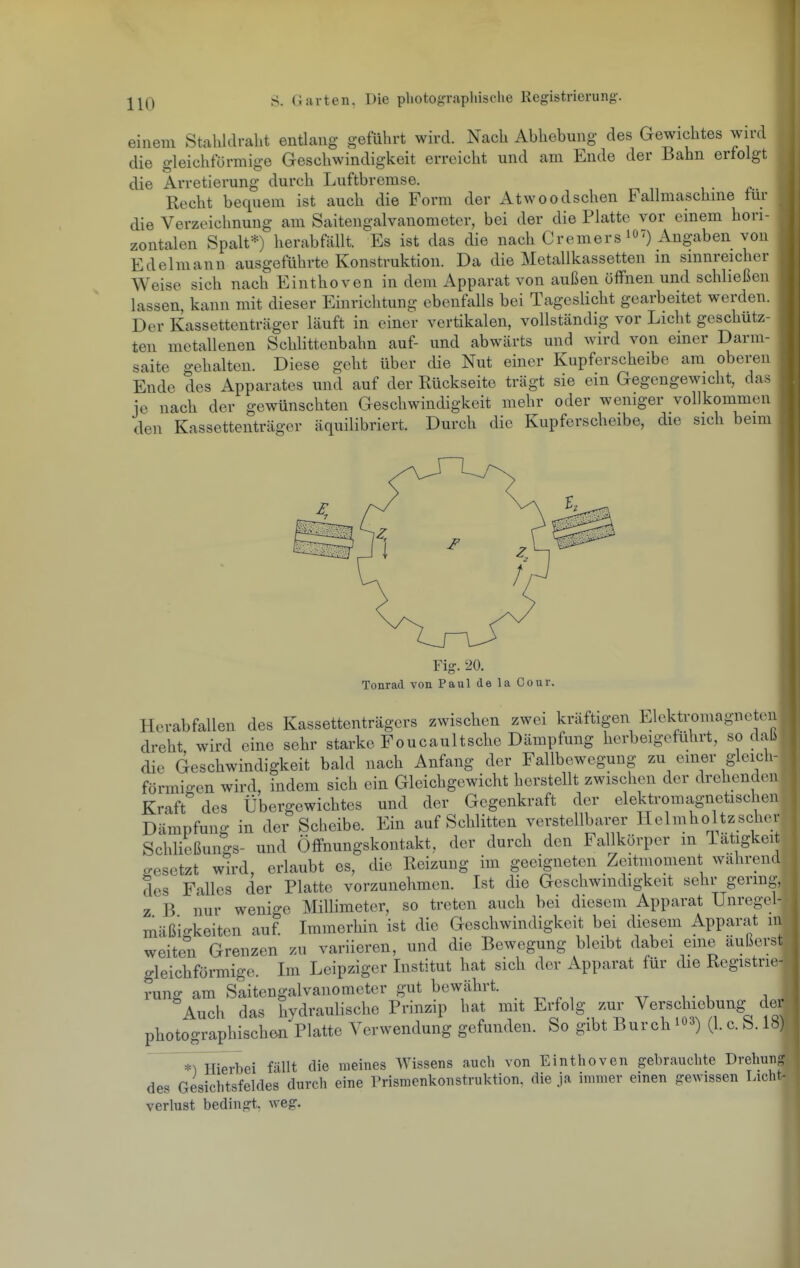 einem Stalildralit entlang geführt wird. Nach Abhebung des Gewichtes wird die gleichförmige Geschwindigkeit erreicht und am Ende der Bahn erfolgt die Arretierung durch Luftbremse. Recht bequem ist auch die Form der Atwoodschen Fallmaschme tur die Verzeichnung am Saiteugalvanometer, bei der die Platte vor einem hori- zontalen Spalt*) herabfällt. Es ist das die nach Cremers ^O') Angaben von Edelmann ausgeführte Konstruktion. Da die Metallkassetten in sinnreicher Weise sich nach Einthoven in dem Apparat von außen öffnen und schließen lassen, kann mit dieser Einrichtung ebenfalls bei Tageslicht gearbeitet werden. Der Kassettenträger läuft in einer vertikalen, vollständig vor Licht geschütz- ten metallenen Schlittenbahn auf- und abwärts und wird von einer Darm- saite gehalten. Diese geht über die Nut einer Kupferscheibe am oberen Ende des Apparates und auf der Rückseite trägt sie ein Gegengewicht, das ie nach der gewünschten Geschwindigkeit mehr oder weniger vollkommen den Kassettenträger äquilibriert. Durch die Kupferscheibe, die sich beim Fig. 20. Tonrad von Paul de la Cour. Herabfallen des Kassettenträgers zwischen zwei kräftigen Elekti-omagneten dreht wird eine sehr starke Foucaultsche Dämpfung herbeigeführt, so dab die Geschwindigkeit bald nach Anfang der Fallbewegung zu einer gleich- förmigen wird, indem sich ein Gleichgewicht herstellt zwischen der drehenden Kraft des Übergewichtes und der Gegenkraft der elektromagnetischen Dämpfung in der Scheibe. Ein auf Schlitten verstellbarer Helmholtzscher Schließungs- und Öffnungskontakt, der durch den Fallkörper m latigkei gesetzt wird, erlaubt es, die Reizung im geeigneten Zeitmoment wahrend des Falles der Platte vorzunehmen. Ist die Geschwindigkeit sehr germg, z B nur wenige Millimeter, so treten auch bei diesem Apparat Unregel- mäßio-keiten auf. Immerhin ist die Geschwindigkeit bei diesem Apparat in weiten Grenzen zu variieren, und die Bewegung bleibt dabei eme aulkrst gleichförmige. Im Leipziger Institut hat sich der Apparat für die Registrie- rung am Saitengalvanometer gut bewährt. i - u ^ • Auch das hydraulische Prinzip hat mit Erfolg zur Verschiebung^ d^^^^ photographisch&n Platte Verwendung gefunden. So gibt Burch i03) (1. c. S. 18) *^^ierbei fällt die meines Wissens auch von Einthoven gebrauchte Drehung des Gesichtsfeldes durch eine Prismenkonstruktion, die ja immer einen gewissen Licht- verlust bedingt, weg.