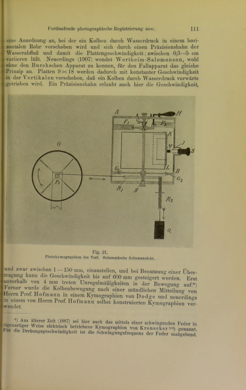 eine Anordnung an, bei der ein Kolben durch Wasserdruck in einem hori- .zontalen Rohr verschoben wird und sich durch einen Präzisionshahn der Wasserabfluß und damit die Plattengeschwindigkeit i zwischen 0,3—5 cm 'Variieren läßt. Neuerdings (1907) wendet Wertheim-Salomonson, wohl ohne den Burcbsehen Apparat zu kennen, für den Fallapparat das gleiche IPrinzip an. Platten 9x18 werden dadurch mit konstanter Geschwindigkeit in der Vertikalen verschoben, daß ein Kolben durch Wasserdruck vorwärts .getrieben wird. Ein Präzisionshahn erlaubt auch hier die Geschwindigkeit, Fig. 21. Püotokymographion des Verf. Schematisehe Seitenansicht. und zwar zwischen 1 -150 mm, einzustellen, und bei Benutzung einer Über- tragung kann die Geschwindigkeit bis auf 600 mm gesteigert werden Erst lunterhalb von 4 mm treten Unregelmäßigkeiten in der Beweguno- auf.*) Jrerner wurde die Kolbenbewegung nach einer mündlichen Mitteilung von Herrn Prof Hofmann in einem Kymographion vonDodge und neue?dina-s in einem von Herrn Prof Hofmann selbst konstruierten Kymographion ver- wendet, j i =.,v.«w ?v ^f'} ^^^^^^ ^^'^ '^'ttels einer scl.wingenden Feder in rfr Ä^ elektrisch betriebene Kymographion von Kronecker to9) genannt Fiir die Drehungsgeschwmdigkeit ist die öchwingungsfrequenz der Feder n aß'ebene