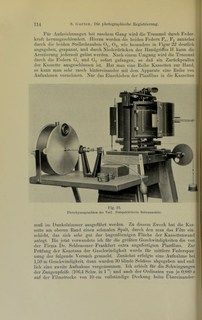 Für Aufzeichnungen bei raschem Gang -svird die Trommel durch Feder- kraft herumgeschleudert. Hierzu werden die beiden Federn Fj, F2 zunächst durch die beiden kStellschrauben 0,, O2, wie besonders in Figur 22 deutlich angegeben, gespannt, und durch Niederdrücken des Handgriffes H kann die Arretierung jederzeit gelöst werden. Nach einem Umgang wird die Trommel durch die Federn und G2 sofort gefangen, so daß ein Zurückprallen der Kassette ausgeschlossen ist. Hat man eine Reihe Kassetten zur Hand, so kann man sehr rasch hintereinander mit dem Apparate eine Reihe von Aufnahmen vornehmen. Nur das Einschieben der Planfilms in die Kassetten Fig. 2,3. Photokymograpliion des Verf. Perspektivische Seitenansicht. muß im Dunkelzimmer ausgeführt werden. Zu diesem Zweck hat die Kas- sette am oberen Rand einen schmalen Spalt, durch den man das Film ein- schiebt, das sich sehr gut der bogenförmigen Fläche der Kassettenwand anlegt. Bis jetzt verwendete ich für die größten Geschwindigkeiten die von der Firma Dr. Schleussner-Frankfurt extra angefertigten Planfilms. Zur Prüfung der Konstanz der Geschwindigkeit wurde für mittlere Federspan- nung der folgende Versuch gemacht. Zunächst erfolgte eine Aufnahrae bei 1,59 m Geschwindigkeit, dann wurden 30 blinde Schüsse abgegeben und end- lich eine zweite Aufnahme vorgenommen. Ich erhielt für die Schwingungen der Zungenpfeife (106,4 Schw. in 1) und auch der Ordinaten von je 0,889 6 auf der Filmstrecke von 10 cm vollständige Deckung beim Übereinander-