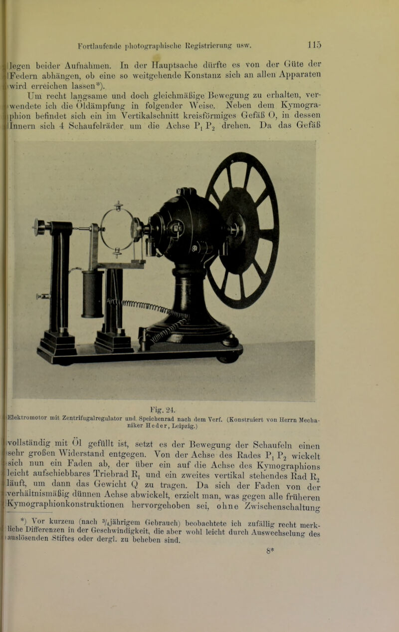 liegen beider Aufiialimeii. In der PLauptsache dürfte es von der Güte der IFedern abhiiug-en, ob eine so weitgehende Konstanz sich an allen Apparaten »wird erreichen lassen*). Um recht langsame und doch gleichmäßige Bewegung zu erhalten, ver- »wendote ich die (Hdämpfung in folgender Weise. Neben dem Kymogra- iphion befindet sich ein im Vertikalschnitt kreisförmiges Gefäß ( ), in dessen iinnern sich 4 Schaufelräder um die Achse P2 drehen. Da das Gefäß Fig. 24. Elektromotor mit Zentrifugalregiilator und Speichenrad nach dem Verf. (Konstruiert von Herrn Mecha- niker Heder, Leipzig.) -vollständig mit Öl geftillt ist, setzt es der Bewegung der Schaufeln einen ^isehr großen Widerstand entgegen. Von der Achse des Rades Pj P2 wickelt isich nun ein Faden ab, der über ein auf die Achse des Kymographions leicht aufschiebbares Triebrad und ein zweites vertikal stehendes Rad R. läuft, um dann das Gewicht Q zu tragen. Da sich der Faden von der .verhältnismäßig dünnen Achse abwickelt, erzielt man, was gegen alle früheren ■Kymographionkonstruktionen hervorgehoben sei, ohne Zwischenschaltung *) Vor kurzem (nach 3/jährigcm Gebr.auchj beobachtete ich zufiillirr recht merk- hche Differenzen in der Geschwindigkeit, die aber wohl leicht durch Auswechselun- des • auslösenden Stiftes oder dergl. zu beheben sind. 8*