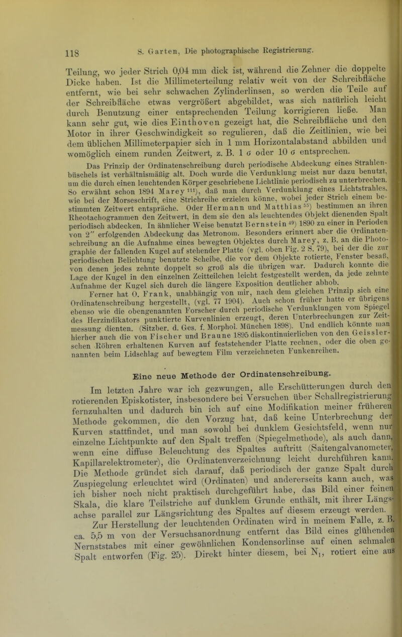 Teilung, wo jeder Strich 0,04 mm dick ist, während die Zehner die doppelte Dicke haben. Ist die Millimeterteilung relativ weit von der Schreibfläche entfernt, wie bei sehr schwachen Zylinderlinsen, so werden die Teile auf der Schreibfläche etwas vergrößert abgebildet, was sich natürlich leicht durch Benutzung einer entsprechenden Teilung korrigieren ließe. Man kann sehr gut, wie dies Einthoven gezeigt hat, die Schreibfläche und den Motor in ihrer Geschwindigkeit so reguHeren, daß die Zeitlinien, wie bei dem üblichen Millimeterpapier sich in 1 mm Horizontalabstand abbilden und womöglich einem runden Zeitwert, z. B. 1 ö oder 10 ö entsprechen. Das Prinzip der Ordinatensclireibung durch periodische Abdeckung eines Strablen- biischels ist verhältnismäßig alt. Doch wurde die Verdunklung raeist nur dazu benutzt, um die durch einen leuchtenden Körper geschriebene Lichtlinie periodisch zu unterbrechen. So erwähnt schon 189-4 Marey^i), daß man durch Verdunklung eines Lichtstrah e.^. wie bei der Morseschrift, eine Strichreihe erzielen könne, wobei jeder Strich einem be- stimmten Zeitwert entspräche. Oder Hermann und Matthias bestimmen an ihren Rheotachogrammen den Zeitwert, in dem sie den als leuchtendes Objekt dienenden Spalt periodisch abdecken. In ähnlicher Weise benutzt Bernstein ^9) 1890 zu einer in Perioden von 2 erfolgenden Abdeckung das Metronom. Besonders erinnert aber die Ordmaten- schreibung an die Aufnahme eines bewegten Objektes durch Marey, z. B. an die Piioto- graphie der fallenden Kugel auf stehender Platte (vgl. oben Fig. 2 S. 79), bei der die zur periodischen Belichtung benutzte Scheibe, die vor dem Objekte rotierte, Fenster besaß, von denen jedes zehnte doppelt so groß als die übrigen war. Dadurch konnte die Lage der Kugel in den einzelnen Zeitteilchen leicht festgestellt werden, da jede zehnte Aufnahme der Kugel sich durch die längere Exposition deutlicher abhob. Ferner hat 0. Frank, unabhängig von mir, nach dem gleichen Prinzip sich eine Ordinatenschreibung hergestellt, (vgl. 77 1904). Auch schon früher hatte er übrigens ebenso wie die obengenannten Forscher durch periodische \ erdunklungen vom Spiegel des Herzindikators punktierte Kurvenlinien erzeugt, deren Untei-hrechungen zur Zeit^- messung dienten. (Sitzber. d. Ges. f. Morphol. München 1898). Und endlich konnte man hierher auch die von Fischer und Braune 1895diskontinuierlichen von den Ge ssler- schen Röhren erhaltenen Kurven auf feststehender Platte rechnen, oder die oben ge- nannten beim Lidschlag auf bewegtem Film verzeichneten Funkenreihen. Eine neue Methode der Ordinatenschreibung. Im letzten Jahre war ich gezwungen, alle Erschütterungen durch der rotierenden Episkotister, insbesondere bei Versuchen über Schallregistrierun fernzuhalten und dadurch bin ich auf eine Modifikation memer frühere Methode gekommen, die den Vorzug hat, daß keine Unterbrechung de Kurven stattfindet, und man sowohl bei dunklem Gesichtsfeld, wenn nu einzelne Lichtpunkte auf den Spalt trefi-en (Spiegelmethode), als auch dan wenn eine diff'use Beleuchtung des Spaltes auftritt (Saitengalvanometer Kapillarelektrometer\ die Ordinatenverzeichnung leicht durchführen kanir Die Methode gründet sich darauf, daß periodisch der ganze Spalt durc Zuspiegelung erleuchtet wird (Ordinaten) und andererseits kann auch wa ich bisher noch nicht praktisch durchgeführt habe, das Bild emer feine Skala die klare Teilstriche auf dunklem Grunde enthält, mit ihrer Lang achse'parallel zur Längsrichtung des Spaltes auf diesem erzeugt werden Zur Herstellung der leuchtenden Ordinaten wird m meinem Falle, z ca 5 5 m von der Versuchsanordnung entfernt das Bild eines glühende Nernststabes mit einer gewöhnlichen Kondensorlinse auf einen schmale Spalt entworfen (Fig. 25). Direkt hinter diesem, bei N„ rotiert eme au