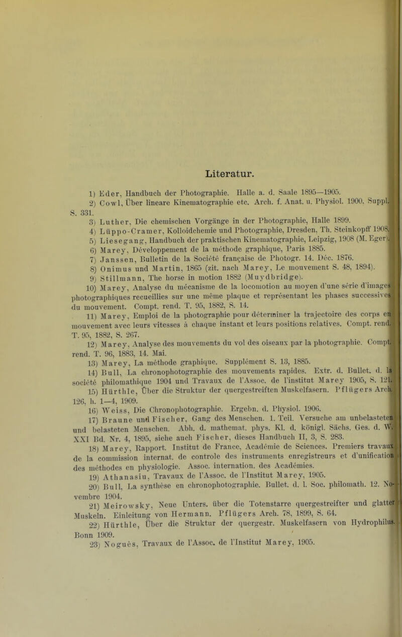 Literatur. 1) Eder, Handbuch der Photographie. Halle a. d. Saale 1895—1905. 2) Cowl, Über lineare Kinematographie etc. Arch. f. Anat. u. Physiol. 1900, Suppl S, 331. 3) Luther, Die chemischen Vorgänge in der Photographie, Halle 1899. 4) Lüppo Gramer, KoUoidcheraie und Photographie, Dresden, Th. Steinkopff 1908 5) Liesegang, Handbuch der praktischen Kinematographie, Leipzig, 1908 (M. Eger) 6) Marey, Developpement de la methode graphique, Paris 1885. 7) Janssen, Bulletin de la Societe frangaise de Photogr. 14. Dec. 1876, 8) Onimus und Martin, 1865 (zit, nach Marey, Le mouvement S. 48, 1894). 9) Stillmann, The horse in motion 1882 (Muydbridge). 10) Marey, Analyse du mccanisme de la locomotion au moyen d'une serie d'image photographiques recueillies sur une meme plaque et representant les phases successive du mouvement. Compt, rend, T, 95, 1882, S. 14. 11) Marey, Emploi de la Photographie pour düterrainer la trajectoire des corps ei mouvement avec leurs vitesses :i chaque instant et leurs positions relatives. Compt. rendj T. 9.5, 1882, S. 267. 12) Marey, Analyse des mouvements du vol des oiseaux par la Photographie. Compt. rend. T. 96, 1883, 14. Mai. 13) Marey, La methode graphique. Supplement S. 13, 1885. 14) Bull, La chronophotographie des mouvements rapides, Extr, d. Bullet, d. 1 societe philomathique 1904 und Travaux de l'Assoc. de l'institut Marey 1905, S. 121 15) Hürthle, Über die Struktur der quergestreiften Muskelfasern. Pflügers Are' 126, h. 1—4, 1909. 16) Weiss, Die Chronophotographie. Ergebn. d. Physiol. 1906. 17) Braune und Fischer, Gang des Menschen. I.Teil. Versuche am unbelastete und belasteten Menschen. Abh. d. mathemat. phys. Kl. d. königl. Sachs. Ges. d. XXI Bd. Nr. 4, 1895, siehe auch Fischer, dieses Handbuch II, 3, S. 283. 18) Marey, Rapport. Institut de France, Acadcmie de Sciences. Premiers travau de la commission Internat, de controle des Instruments enregistreurs et d'unification des methodes en physiologie. Assoc. internation. des Academies. 19) Athanasiu, Travaux de l'Assoc. de l'Institut Marey, 1905. 20) Bull, La syntliese en chronophotographie. Bullet, d. 1. Soc. philomath. 12. No- vembre 1904. 21) Meirowsky. Neue Unters, über die Totenstarre quergestreifter und glatter Muskeln, Einleitung von Hermann, Pflügers Arch. 78, 1899, S. 64, 22) Hürthle, Über die Struktur der quergestr. Muskelfasern von Hydrophilus. Bonn 1909,