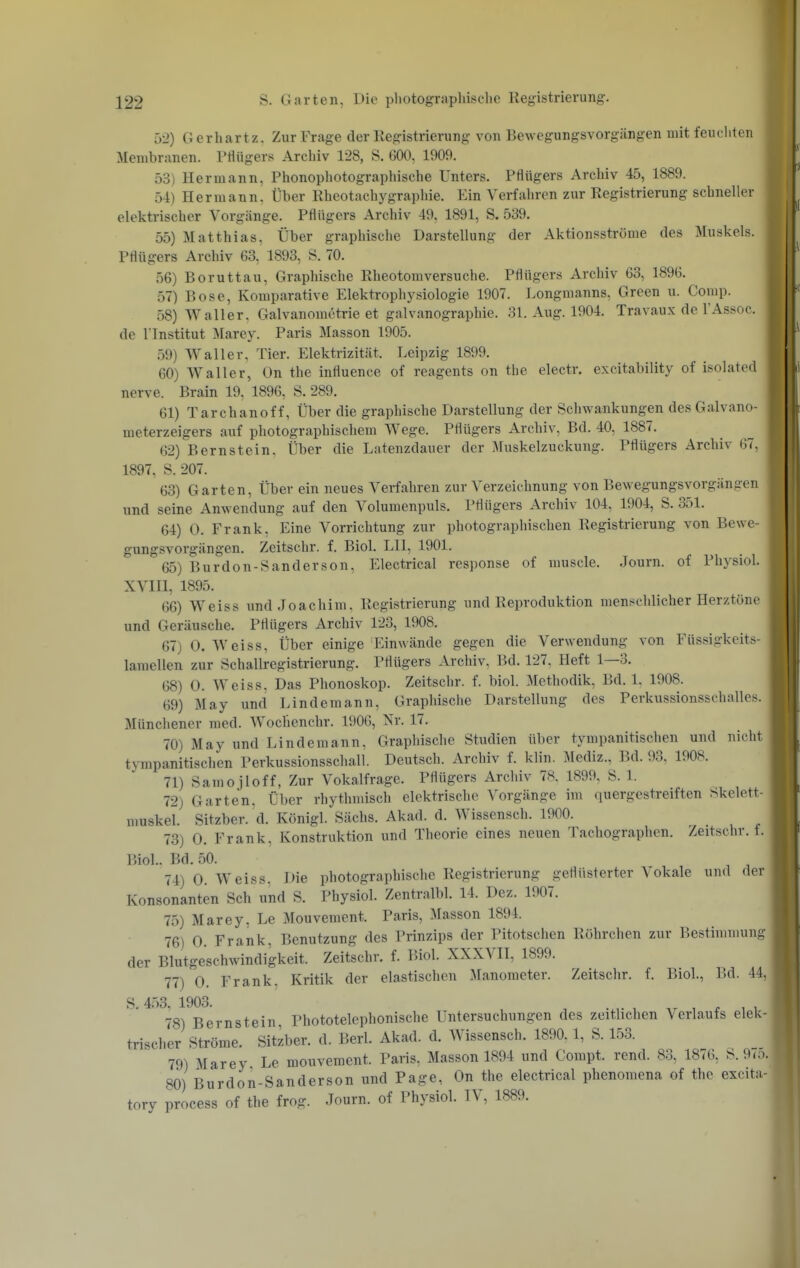 52) Gerhartz. Zur Frage der Registrierung von Bewegungsvorgängen mit feuchten Membranen. Ptlügers Archiv 128, S. 600, 1909. 53) Hermann, Phonophotographische Unters. Pflügers Archiv 45, 1889. 54) Hermann! Über Rheotachygraphie. Ein Verfahren zur Registrierung schneller elektrischer Vorgänge. Pflügers Archiv 49, 1891, S. 539. 55) Matthias, Über graphische Darstellung der Aktionsströme des Muskels. Pflügers Archiv 63, 1893, S. 70. 56) Boruttau, Graphische Rheotomversuche. Pflügers Archiv 63, 1896. 57) Bose, Komparative Elektrophysiologie 1907. Longmanns, Green u. Comp. 58) Waller, Galvanometrie et galvanographie. 31. Aug. 1904. Travaux de l'Assoc. de l lnstitut Marey. Paris Masson 1905. 59) Waller, Tier. Elektrizität. Leipzig 1899. 60) Waller, On the influence of reagents on the electr. excitability of isolated nerve. Brain 19, 1896, S. 289. 61) Tarchanoff, Über die graphische Darstellung der Schwankungen des Galvano- meterzeigers auf photographischem Wege. Pflügers Archiv, Bd. 40, 1887. 62) Bernstein, Über die Latenzdauer der Muskelzuckung. Pflügers Archiv 67, 1897, S. 207. 63) Garten, Über ein neues Verfahren zur Verzeichnung von Bewegungsvorgängen und seine Anwendung auf den Volumenpuls. Pflügers Archiv 104, 1904, S. 351. 64) 0. Frank, Eine Vorrichtung zur photographischen Registrierung von Bewe- gungsvorgängen. Zeitschr. f. Biol. LH, 1901. 65) Burdon-Sander so n, Electrical response of muscle, Journ. of Physiol. XVIH, 1895. 66) Weiss und Joachim, Registrierung und Reproduktion menschlicher Herztöne und Geräusche. Pflügers Archiv 123, 1908. 67) 0. Weiss, Über einige Einwände gegen die Verwendung von Füssigkeits- lamellen zur Schallregistrierung. Pflügers Archiv, Bd. 127, Heft 1—3. 68) 0. Weiss. Das Phonoskop. Zeitschr. f. biol. Methodik, Bd. 1. 1908. 69) May und Lindemann, Graphische Darstellung des Perkussionsschalles. Münchener med. Wochenchr. 1906, Nv. 17. 70) May und Lindemann, Graphische Studien über tympanitischen und nicht tympanitischen Perkussionsschall. Deutsch. Archiv f. klin. Mediz., Bd. 93, 1908. 71) Samojloff, Zur Vokalfrage. Pflügers Archiv 78, 1899, S. 1. 72) Garten, Über rhythmisch elektrische Vorgänge im quergestreiften Skelett- muskel. Sitzber. d. Königl. Sachs. Akad. d. Wissensch. 1900. 73) 0. Frank, Konstruktion und Theorie eines neuen Tachographen. Zeitschr. f. Biol.. Bd. 50. 74) 0. Weiss. Die photographische Registrierung geflüsterter Vokale und der Konsonanten Sch und S. Physiol. Zentralbl. 14. Dez. 1907. 75) Marey, Le Mouvement. Paris, Masson 1894. 76) 0. Frank, Benutzung des Prinzips der Pitotschen Röhrchen zur Bestimmung der Blutgesch\vindigkeit. Zeitschr. f. Biol. XXXVII, 1899. 77) 0. Frank. Kritik der elastischen Manometer. Zeitschr. f. Biol., Bd. 44, S.453, 1903. -.r , Ar 1 ^ 1 1 78) Bernstein, Phototelephonische Untersuchungen des zeitbchen Verlaufs elek- trischer Ströme. Sitzber. d. Berk Akad. d. Wissensch. 1890.1, S. 153. 79) Marey Le mouvement. Paris, Masson 1894 und Compt. rend. 83, 1876, S.9ro. 80) Burdon-Sanderson und Page, On the electrical phenomena of the excita- tory process of the frog. Journ. of Physiol. IV, 1889.