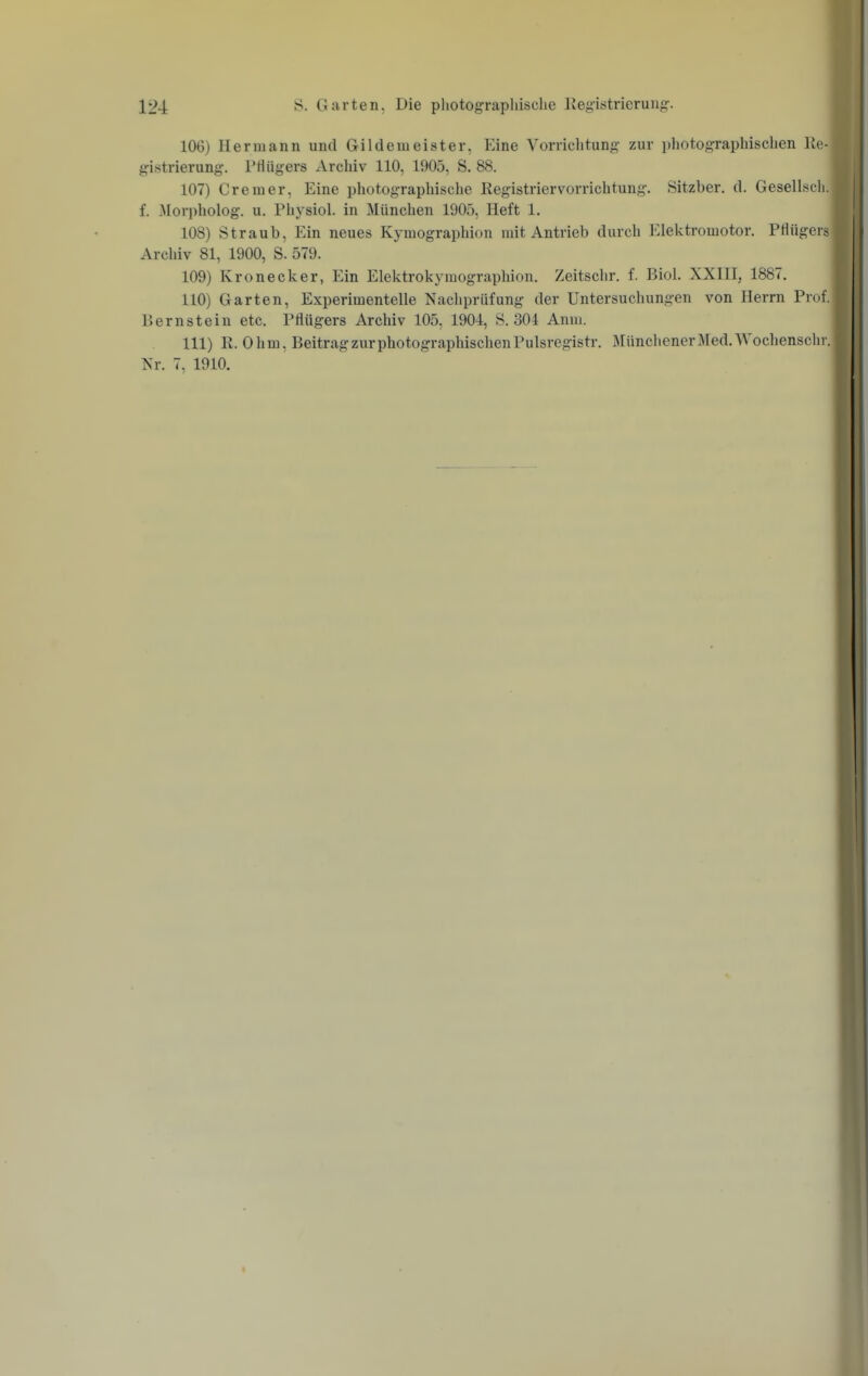 106) Hermann und Gildemeister. Eine Vorriclitung zur photographiscben Re- gistrierung. PHügers Archiv 110, 1905, S. 88. 107) Cremer, Eine photographiscbe Kegistriervorrichtung. Sitzber. d. Geselbcli. f. .Mori)holog. u. Pbysiol. in München 1905, Heft 1. 108) Straub, Ein neues Kymographion mit Antrieb durch Elektromotor. Pflügers Arclüv 81, 1900, S. 579. 109) Kronecker, Ein Elektrokymographion. Zeitschr. f. Biol. XXIII, 1887. 110) Garten, Experimentelle Nachprüfung der Untersuchungen von Herrn Prof. Bernstein etc. Pflügers Archiv 105, 1904:, S. 304 Anm. 111) R.Ohm, Beitrag zur photographischen Pulsregistr. I\rünchenerMed.Wochenschr. Nr. 7, 1910.