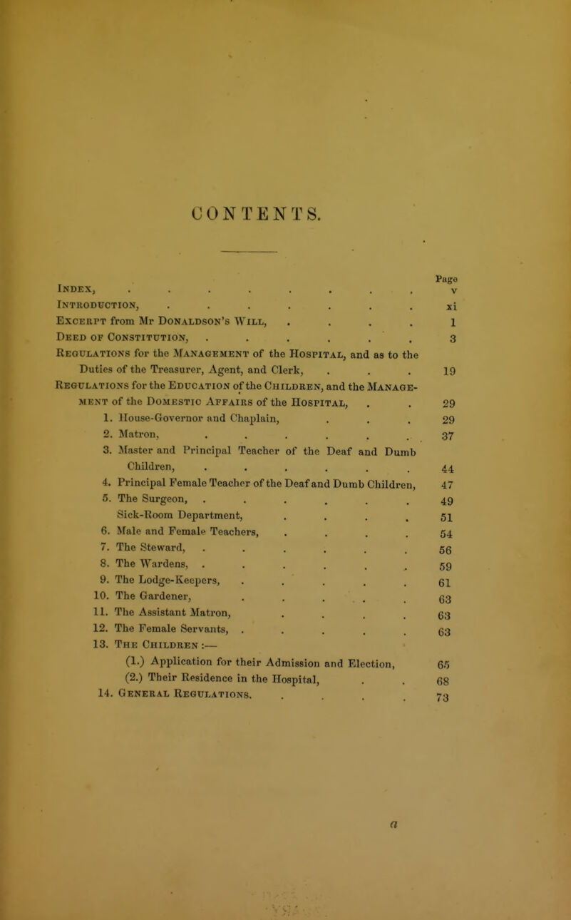 CONTENTS. Page Index, ........ v Tntroduction, ....... xi Excerpt from Mr Donaldson's Will, .... 1 Deed of Constitution, . . . . . . 3 Regulations for the Management of the Hospital, and as to the Duties of the Treasurer, Agent, and Clerk, . . . 19 Regulations for the Education of the Children, and the Manage- ment of the Domestic Affairs of the Hospital, . . 29 1. House-Governor and Chaplain, ... 29 2. Matron, . . . . . . 37 3. Master and Principal Teacher of the Deaf and Dumb Children, ...... 44 4. Principal Female Teacher of the Deaf and Dumb Children, 47 5. The Surgeon, 49 Sick-Room Department, . . . .51 6. Male and Female Teachers, • ... 54 7. The Steward, 56 8. The Wardens, ...... 59 9. The Lodge-Keepers, . . . . .61 10. The Gardener, . . . . .63 11. The Assistant Matron, • ... 63 12. The Female Servants, • .... 63 13. The Children :— (1.) Application for their Admission and Election, 65 (2.) Their Residence in the Hospital, 68 14. General Regulations. • ... 73 a