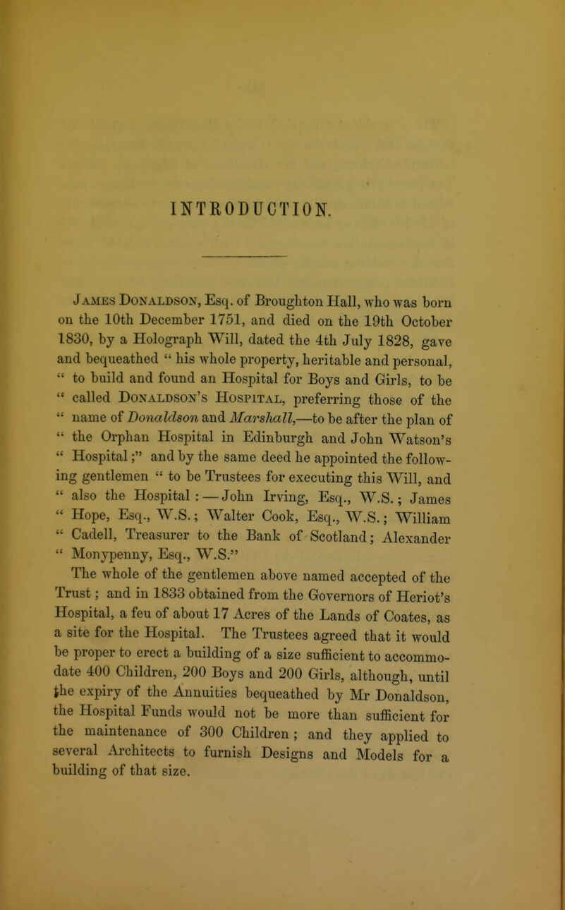 INTRODUCTION. James Donaldson, Esq. of Brouglitou Hall, who was born on the 10th December 1751, and died on the 19th October 1830, by a Holograph Will, dated the 4th July 1828, gave and bequeathed  his whole property, heritable and personal,  to build and found an Hospital for Boys and Girls, to be  called Donaldson's Hospital, preferring those of the  name of Donaldson and Marshall,—to be after the plan of  the Orphan Hospital in Edinburgh and John Watson's  Hospital; and by the same deed he appointed the follow- ing gentlemen  to be Trustees for executing this Will, and  also the Hospital :—John Irving, Esq., W.S.; James  Hope, Esq., W.S.; Walter Cook, Esq., W.S.; William  Cadell, Treasurer to the Bank of Scotland; Alexander  Monypenny, Esq., W.S. The whole of the gentlemen above named accepted of the Trust; and in 1833 obtained from the Governors of Heriot's Hospital, a feu of about 17 Acres of the Lands of Coates, as a site for the Hospital. The Trustees agreed that it would be proper to erect a building of a size sufficient to accommo- date 400 Children, 200 Boys and 200 Girls, although, until the expiry of the Annuities bequeathed by Mr Donaldson, the Hospital Funds would not be more than sufficient for the maintenance of 300 Children ; and they applied to several Architects to furnish Designs and Models for a building of that size.