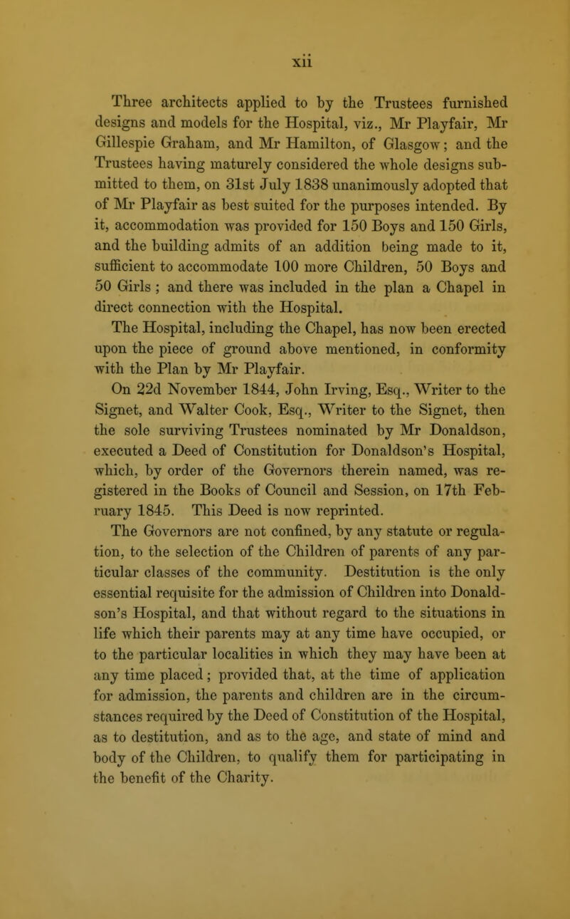 Three architects applied to by the Trustees furnished designs and models for the Hospital, viz., Mr Playfair, Mr Gillespie Graham, and Mr Hamilton, of Glasgow; and the Trustees having maturely considered the whole designs sub- mitted to them, on 31st July 1838 unanimously adopted that of Mr Playfair as best suited for the purposes intended. By it, accommodation was provided for 150 Boys and 150 Girls, and the building admits of an addition being made to it, sufficient to accommodate 100 more Children, 50 Boys and 50 Girls ; and there was included in the plan a Chapel in direct connection with the Hospital. The Hospital, including the Chapel, has now been erected upon the piece of ground above mentioned, in conformity with the Plan by Mr Playfair. On 22d November 1844, John Irving, Esq., Writer to the Signet, and Walter Cook, Esq., Writer to the Signet, then the sole surviving Trustees nominated by Mr Donaldson, executed a Deed of Constitution for Donaldson's Hospital, which, by order of the Governors therein named, was re- gistered in the Books of Council and Session, on 17th Feb- ruary 1845. This Deed is now reprinted. The Governors are not confined, by any statute or regula- tion, to the selection of the Children of parents of any par- ticular classes of the community. Destitution is the only essential requisite for the admission of Children into Donald- son's Hospital, and that without regard to the situations in life which their parents may at any time have occupied, or to the particular localities in which they may have been at any time placed; provided that, at the time of application for admission, the parents and children are in the circum- stances required by the Deed of Constitution of the Hospital, as to destitution, and as to the age, and state of mind and body of the Children, to qualify them for participating in the benefit of the Charity.