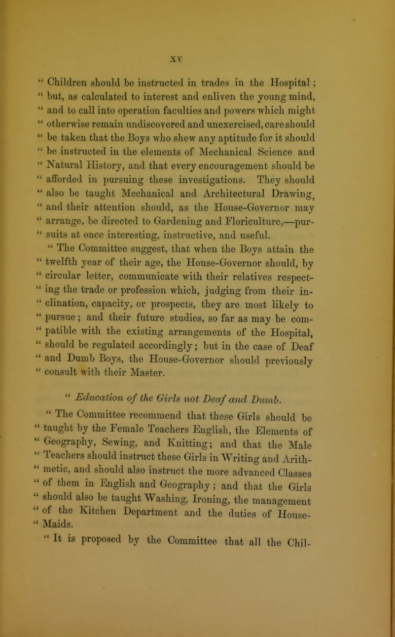 ' Children should be instructed in trades in the Hospital; ' but, as calculated to interest and enliven the young mind, ' and to call into operation faculties and powers which might ' otherwise remain undiscovered and unexercised, care should ' be taken that the Boys who shew any aptitude for it should ' be instructed in the elements of Mechanical Science and ' Natural History, and that every encouragement should be ' afforded in pursuing these investigations. They should ' also be taught Mechanical and Architectural Drawing^ ' and their attention should, as the House-Governor may ' arrange, be directed to Gardening and Floriculture,—pur- ' suits at once interesting, instructive, and useful.  The Committee suggest, that when the Boys attain the ' twelfth year of their age, the House-Governor should, by ' circular letter, communicate with their relatives respect- ' ing the trade or profession which, judging from their in- ' clination, capacity, or prospects, they are most likely to ' pursue; and their future studies, so far as may be com- ' patible with the existing arrangements of the Hospital, should be regulated accordingly; but in the case of Deaf and Dumb Boys, the House-Governor should previously consult with their Master.  Education of the Girls not Deaf and Dumb.  The Committee recommend that these Girls should be taught by the Female Teachers English, the Elements of Geography, Sewing, and Knitting; and that the Male Teachers should instruct these Girls in Writing and Arith- metic, and should also instruct the more advanced Classes of them in English and Geography ; and that the Girls should also be taught Washing, Ironing, the management of the Kitchen Department and the duties of House- Maids.  It is proposed by the Committee that all the Chil-