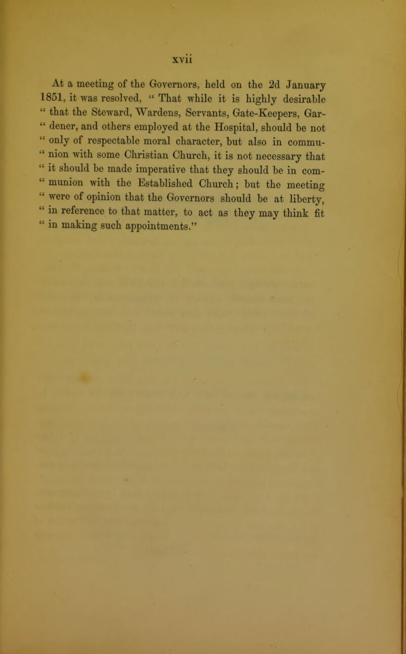 At a meeting of the Governors, held on the 2d January 1851, it was resolved,  That while it is highly desirable  that the Steward, Wardens, Servants, Gate-Keepers, Gar-  doner, and others employed at the Hospital, should be not  only of respectable moral character, but also in commu-  nion with some Christian Church, it is not necessary that ' it should be made imperative that they should be in com- ' munion with the Established Church; but the meeting ' were of opinion that the Governors should be at liberty, ' in reference to that matter, to act as they may think fit ' in making such appointments.