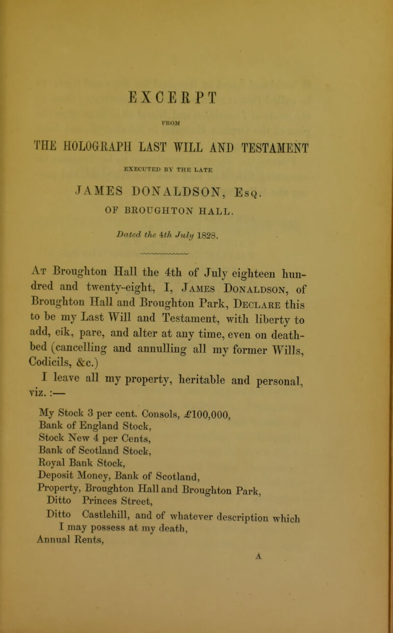 EXCERPT FKOM THE HOLOeiUPlI LAST WILL ATO TESTAMENT EXECUTED BY THE LATE JAMES DONALDSON, Esq. OF BROUGHTON HALL. Dated the ith July 1828. At Broiighton Hall the 4th of July eighteen hun- dred and twenty-eight, I, James Donaldson, of Broughton Hall and Broughton Park, Declare this to be my Last Will and Testament, with liberty to add, eik, pare, and alter at any time, even on death- bed (cancelling and annulling all my former Wills, Codicils, &c.) I leave all my property, heritable and personal, viz.:— My Stock 3 per cent. Consols, ^100,000, Bank of England Stock, Stock New 4 per Cents, Bank of Scotland Stock, Royal Bank Stock, Deposit Money, Bank of Scotland, Property, Broughton Hall and Broughton Park, Ditto Princes Street, Ditto Castlehill, and of whatever description which I may possess at my death. Annual Rents, A