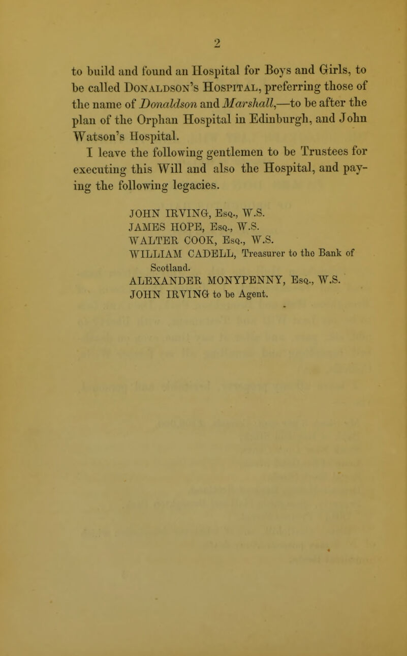 to build uiid t'ouiid an Hospital for Boys and Girls, to be called Donaldson's Hospital, preferring those of the name of Donaldson and Marshall^—to be after the plan of the Orphan Hospital in Edinburgh, and John Watson's Hospital. I leave the following gentlemen to be Trustees for executing this Will and also the Hospital, and pay- ing the following legacies. JOHN IKVma, Esq., W.S. JAMBS HOPE, Esq., W.S. WALTER COOK, Esq., W.S. WILLIAM CADELL, Treasurer to the Bank of Scotland. ALEXANDER MONYPENNY, Esq., W.S. JOHN IRVING to be Agent. «