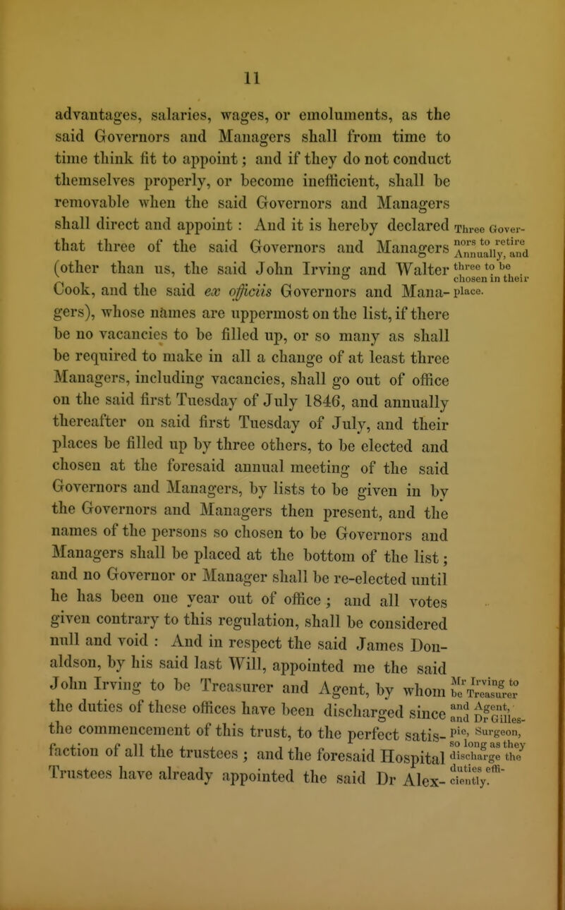 their advantages, salaries, wages, or emoluments, as the said Governors and Managers shall from time to time think fit to appoint; and if they do not conduct themselves properly, or become inefficient, shall be removable when the said Governors and Managers shall direct and appoint : And it is hereby declared Three Gover- that three of the said Governors and Managers ^^°„^^^\Vy,lnd (other than us, the said John Irvine and Walter *? 1^ ^ ° chosen in tl Cook, and the said CoV qfficiis Governors and Mana- place, gers), whose names are uppermost on the list, if there be no vacancies to be filled up, or so many as shall be required to make in all a change of at least three Managers, including vacancies, shall go out of office on the said first Tuesday of July 1846, and annually thereafter on said first Tuesday of July, and their places be filled up by three others, to be elected and chosen at the foresaid annual meeting of the said Governors and Managers, by lists to be given in bv the Governors and Managers then present, and the names of the persons so chosen to be Governors and Managers shall be placed at the bottom of the list; and no Governor or Manager shall be re-elected until he has been one year out of office; and all votes given contrary to this regulation, shall be considered null and void : And in respect the said James Don- aldson, by his said last Will, appointed me the said John Irving to be Treasurer and Agent, by whom ^^^I^S the duties of these offices have been discharged since Za DrGm illes- the commencement of this trust, to the perfect satis- ^'seon, faction of all the trustees ; and the foresaid Hospital d'lsSge th? m . 1 1 . - -t duties efii- Trustees have already appointed the said Dr Alex- c'entTy