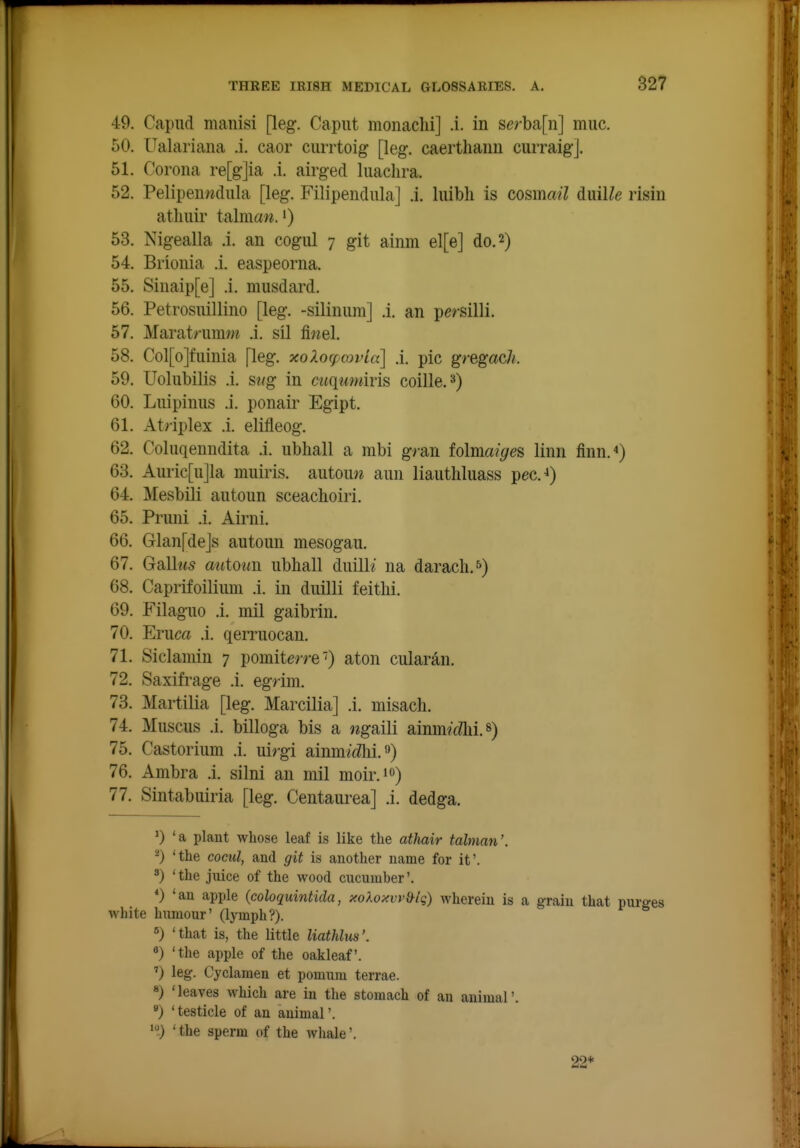 49. Capud manisi [leg. Caput moiiachi] .i. in serba[ii] muc. 50. Ualariana .i. caor currtoig [leg. caertliaim curraig]. 51. Corona re[g]ia .i. airged liiachra. 52. Pelipenwdula [leg. Filipendiila] .i. luibh is cosmail duiUe risin atliiiii' talmaw. I) 53. Nigealla .i. an cogul 7 git ainm el[e] do. 2) 54. Brionia .i. easpeorna. 55. Sinaip[e] .i. musdard. 56. Petrosuillino [leg. -silinum] .i. an persilli. 57. Marat/-uin/« .i. sil finel. 58. Col[o]fuinia [leg. xoXocpmi'la] .i. pic gregach. 59. Uolubilis .i. siig in cuqumiris coille.^) 60. Luipinus .i. ponair Egipt. 61. Atnplex .i. elifleog. 62. Coluqeuudita .i. ubhall a mbi g>an tolmaiges linn finn.) 63. Aiiric[ujla muiris. autou>* ami liautliluass pec.-») 64. Mesbili autoun sceachoiri. 65. Pruni .i. Airni. 66. Glan[dejs autoun mesogau. 67. Galh<5 autoun ubhall duilK na daracli.^) 68. Caprifoilium .i. in duilli feithi. 69. Filaguo .i. mil gaibrin. 70. Eruca .i. qerruocan. 71. Siclaniin 7 pomite/re') aton cularan. 72. Saxifrage .i. egrim. 73. Martilia [leg. Marcilia] .i. misach. 74. Muscus .i. billoga bis a ng?ii\i ainm?'^^i. 75. Castorium .i. uirgi ainmftZhi. 9) 76. Ambra .i. silni an mil moir.io) 77. Sintabuiria [leg. Centaurea] .i. dedga. 'a plant whose leaf is like the athair talman'. 2) 'the cocul, and git is another name for it'. 8) 'the juice of the wood cucumber'. 'an apple {coloquintida, >coXoxvy&lg) wherein is a grain that purges white humour' (lymph?). «) 'that is, the little liathlus'. 'the apple of the oakleaf. ') leg- Cyclamen et pomum terrae. «) 'leaves which are in the stomach of an animal'. *) 'testicle of an animal'. ' the sperm of the whale'. 22*