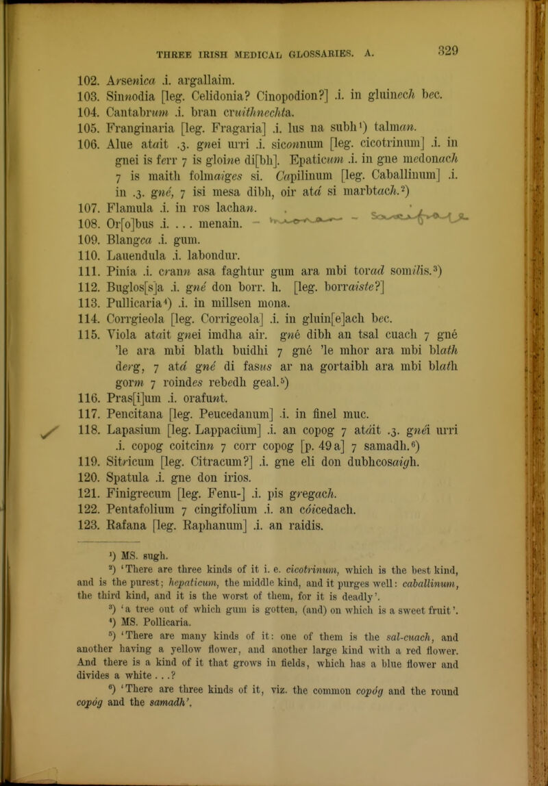 102. Arsenica .i. argallaim. 103. Siimodia [leg. Celidonia? Cinopodion?] .i. in gluiiiccA bee. 104. Cantab^o>^ .i. bran cruitlmechtaL. 105. Franginaria [leg. Fragaria] .i. liis na siibhO ialman. 106. Alue atait .3. g«ei lUTi .i. sicownum [leg. cicotrinumj .i. in gnei is ferr 7 is gloiwe di[bli]. Epatic«wi .i. in gne medonac/i 7 is raaitli folma?ge5 si. C«pilinum [leg. Caballinum] .i. in .3. gne, 7 isi mesa dibli, oir at a si marbtac/i.^) 107. Flamula .i. in ros lacliaw. . 1.^ 108. Or[o]bus .i. ... menain. ^r-^-^r^^^ Scx^«it>-.^v^v-tji. 109. Blangca .i. gum. 110. Lauendiila .i. labondur. 111. Pinia .i. cranw asa faglitiir gum ara mbi tomd som^Yis.^) 112. Buglos[s]a .i. gne don borr. li. [leg. horraiste?] 113. Piillicaria'*) .i. in millsen niona. 114. CoiTgieola [leg. Corrigeola] .i. in gluin[e]acli bee. 115. Yiola atfdt gnei imdha air. gne dibli an tsal euach 7 gne 'le ara mbi blatli buidlii 7 gne 'le mhor ara mbi hlath derg, 7 Sitd gne di fas?(5 ar na gortaibli ara mbi bla^h gorm 7 roinde5 rebedh geal.^) 116. Pras[i]um .i. orafuwt. 117. Pencitana [leg. Peucedanum] .i. in flnel muc. 118. Lapasium [leg. Lappaciiim] .i. an copog 7 at«it .3. gnei urri .i. eopog eoitcinw 7 eorr eopog [p. 49 a] 7 samadh. 119. Sit/ icum [leg. Citracum?] .i. gne eli don dublieosai^i'h. 120. Spatula .i. gne don irios. 121. Finigrecum [leg. Fenu-] .i. pis gregach. 122. Pentafolium 7 cingifolium .i. an cd^cedaelI. 123. Rafana [leg. Raphanum] .i. an raidis. ') MS. sugh. 2) 'There are three kinds of it i. e. cicotrinum, which is the best kind, and is the purest; hepaticum, the middle kind, and it purges well: caballinum, the third kind, and it is the worst of them, for it is deadly'. 3) ' a tree out of which gum is gotten, (and) on which is a sweet fruit'. MS. Pollicaria. 5) 'There are many kinds of it: one of them is the sal-cjiach, and another having a yelloAv flower, and another large kind with a red flower. And there is a kind of it that grows in fields, which has a blue flower and divides a white . ..? «) 'There are three kinds of it, viz. the common copog and the round copog and the samadh'.