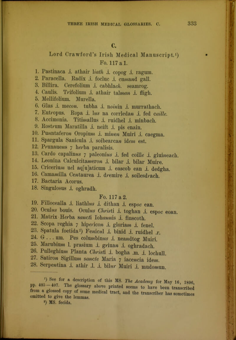 C. Lord Crawford's Irish Medical Manuscript.') Fo. 117 a 1. 1. Pastiiiaca .i. atliair liath A. copog .i. ragum. 2. Paracella. Radix .i. focluc .i. cuwawd gall. 3. Billira. Cerefolium .i. cablilacA. seamrog. 4. Caiilis. Tiifolium .i. atliair talwiaw .i. fligh. 5. Mellifolium. Miirella. 6. Glas .i. mecott. tubha .i. nomin .i. murratliach. 7. Eiitropus. Ropa .i. his na corrledaw .i. fed caille. 8. Accimoiiia. Titi/wallus .i. ruidhel .i. minbach. 9. Rost>iim Maratilla .i. neift .i. pis enain. 10. Pur^ntaferow OropiiWM .i. minen Muiri .i. caegma. 11. Spargiila Saiiiciila .i. soibearca?^ idem est. 12. Pninauews 7 lierba paralisis. 13. Cardo capalintes 7 paleoniws .i. fed coille .i. giui«eacli. 14. Leonina Calculcitameroi* .i. bilar .i. bilar Muire. 15. CriceriiuM uel aq[u]aticum .i. eascob ean .i. dedglia. 16. Caraamilla Cewtaurea .i. dremire .i. soilesdrach. 17. Bactaria Acorus, 18. Singulosus .i. oghradh. Fo. 117 a 2. 19. Fillocealla .i. liathk^ .i. dithan .i. enpoc ean. 20. Omhis bonis. Ocnks Christi A. toglian .i. espoc eoan. 21. Matrix Herba sawc^i loliaymis .i. finscotli. 22. Scopa reghia 7 liipericow .i. gloriaw .i. fenel. 23. Spatula foetida'^ Fewicwl .i. binid .i. ruidliel .r. 24. G ... urn. Pes columbinws .i. neawdtog Muiri. 25. Marubiuw 1. prasium .i. gnuaw .i. oghradacli. 26. Pulleghiuw Planta Chrisii A. bogha .m. .i. locliuU. 27. Satirow Sigilluw aancte Maria 7 iacewcia idem. 28. Serpentina .i. athir .1. .i. Ulur Muiri .i. mudomun. ') See for a description of this MS. The Academy for May 16, 1896 pp. 40O-407 The glossary above printed seems to have been transcribed from a glossed copy of some medical tract, and the transcriber has sometimes omitted to give the lemmas. 2) MS. fecida.