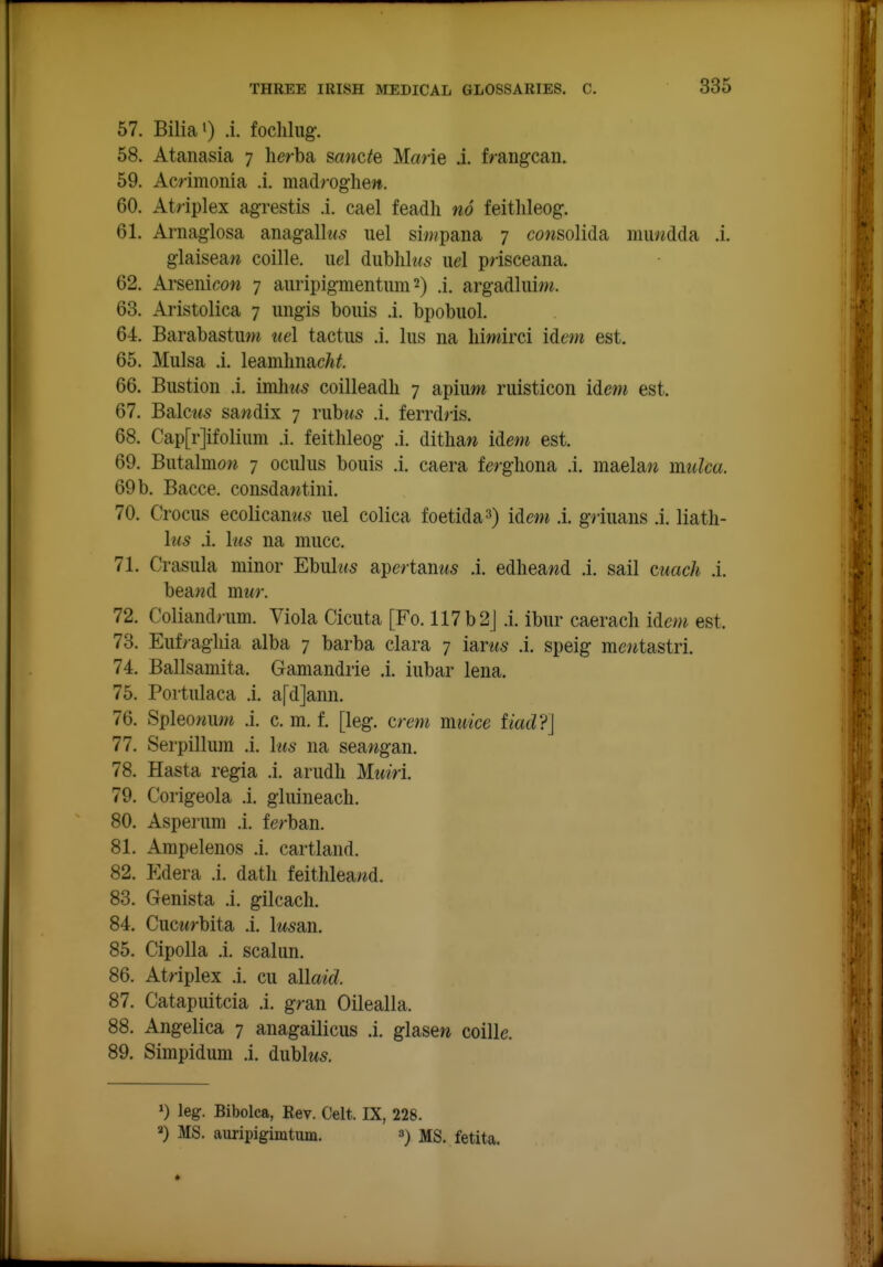 57. Bilia') .i. foclilug. 58. Atanasia 7 herba sancte Marie .i. f/augcan. 59. Ammonia .1. ma,drog]\en. 60. Atriplex agrestis .i. cael feadli no feitlileog. 61. Arnaglosa aiiagalh<5 iiel si«?pana 7 cowsolida muvKlda .i. glaiseaw coille. iid dublilw^ iiel prisceana. 62. Arsenicow 7 auripigmentum 2) .1. argadliiiw. 63. Aristolica 7 ungis bonis .i. bpobuol. 64. Barabastmw tiel tactiis .i. lus na liimirci idem est. 65. Mulsa .i. leamlmac/i#. 66. Bustion .i. imhus coilleadh 7 apiuw ruisticon idewi est. 67. Bdlcus sawdix 7 rubus .i. ferrdris. 68. Cap[r]ifolium .i. feithleog .i. ditbaw idm est. 69. Butalmow 7 ociilus bouis .i. caera fergliona .i. maela?^ muka. 69 b. Bacce. consdawtini. 70. Crocus ecolicanws uel colica foetida^) idem .i. griuans .i. liath- lus .i. his na mucc. 71. Crasula minor Ebulws apertanw^ .i. edheawd .i. sail cuach .i. beawd mwr. 72. Coliand> um. Viola Cicnta [Fo. 117b2J .i. ibur caeracli idem est. 73. Enf/agliia alba 7 barba clara 7 i'dms .i. speig mo^tastri. 74. Ballsamita. Gamandrie .i. iubar lena. 75. Portulaca .i. a[d]ann. 76. Spleowum .i. c. m. f. [leg. crem miiice tiad?] 77. Serpillum .i. his na semgm. 78. Hasta regia .i. arudli Muiri. 79. Corigeola .i. gluineacli. 80. Asperum .i. ferban. 81. Ampelenos .i. cartland. 82. Edera .i. datli feithlea«d. 83. Genista .i. gilcach. 84. Cuctfrbita .i. lusan. 85. Cipolla ,i. scaliin. 86. Atriplex .i. cu allaid. 87. Catapuitcia .i. gran Oilealla. 88. Angelica 7 anagailicus .i. glasew coille. 89. Simpidum .i. dublw5. leg. Bibolca, Rev. Celt. IX, 228. ^) MS. auripigimtum. 3) MS. fetita.