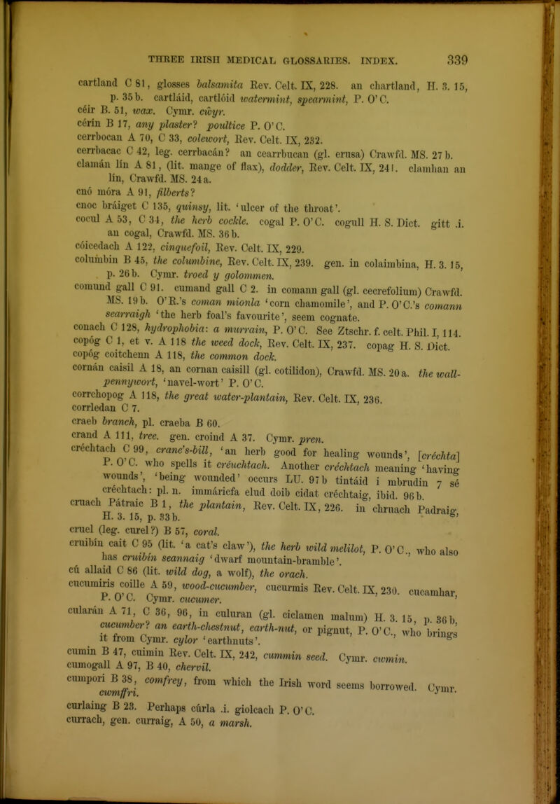 cartland C81, glosses halsamita Kev. Celt. IX, 228. an chartland, H. 3. 15, p. 35 b. cartlaid, cartloid ivatermint, spearmint, P. O'C. celr B. 51, tvax. Cymr. ctoyr. cerin B 17, any plaster? poultice P. O'C. cerrbocau A 70, C 33, colewort, Rev. Celt. IX, 232. cerrbacac C 42, leg. cerrbacan? an cearrbucan (gl. erusa) Crawfd. MS. 27 b. claman lin A 81, (lit. mange of flax), dodder. Rev. Celt. IX, 241. clamban an lin, Crawfd. MS. 24 a. cno mora A 91, filberts? cnoc braiget C 135, quinsy, lit. 'ulcer of the throat'. C0CU1A53, C34, the herb cockle. cogalP. O'C. coguU H. S. Diet, gitt .i. an cogal, Crawfd. MS. 36 b. coicedach A 122, cinquefoil, Rev. Celt. IX, 229. columbin B 45, the columbine, Rev. Celt. IX, 239. gen. in colaimbina, H. 3. 15, p. 26 b. Cymr. troed y golommen. comund gall C 91. cumand gall C 2. in comann gall (gl. cecrefolium) Crawfd. MS. 19b. O'R.'s coman mionla 'corn chamomile', andP. O'C.'s comann searraigh 'the herb foal's favourite', seem cognate, conach C 128, hydrophobia: a murrain, P. O'C. See Ztschr. f. celt. Phil. I 114 copog C 1, et V. A 118 ^/ie weed dock. Rev. Celt. IX, 237. copag H. S Diet copog coitcheun A 118, the common dock. coruan caisil A 18, an coman caisill (gl. cotilidon), Crawfd. MS. 20 a. the wall- pennyivort, 'navel-wort' P. O'C. coiTchopog A 118, the great toater-plantain, Rev. Celt. IX, 236. corrledan C 7. craeb branch, pi. craeba B 60. crand A 111, tree. gen. croind A 37. Cymr. pren cvecht^ch C 99, crane's-bill, 'an herb good for healing wounds', [crechta] P. U C. who spells It creuchtach. Another crechtach meaning 'having wounds', 'being wounded' occurs LU. 97b tiutaid i mbrudin 7 si crechtach: pi. n. immaricfa elud doib cidat crechtaig ibid 96b cniach Patraic Bl, the plantain. Rev. Celt. IX, 226. in'chruach Padraig H. 3. 15, p. .^3b. cniel (leg. curel?) B 57, coral. cruibiu cait C 95 (lit. 'a cat's claw'), the herb xoild melilot, P. O'C who also has crutbin seannaig 'dwarf mountain-bramble' ' cu allaid C 86 (lit. wild dog, a wolf), the orach. cucumiris coiUe A59, loood-cucumber, cucurmis Rev. Celt. IX, 230. cucamhar r. U (j. Cymr. cucumer. ' cularan A 71 C 36, 96, in culuran (gl. ciclamen malum) H. 3 15 ,. 36b cucumber? an earth-chestnut, earth-nut, or pignut, P. O'C.,' who brings It from Cymr. cylor 'earthnuts'. ^ cumin B 47, cuimin Rev. Celt. IX, 242, cummin seed. Cymr. cwmin cumogall A 97, B 40, chervil. cumpori B 38 , comfrey, from which the Irish word seems borrowed. Cymr cwmffri. »^.>'iii. curlaiug B 23. Perhaps curia .i. giolcach P. 0' C. cui-rach, gen. curraig, A 50, a marsh.