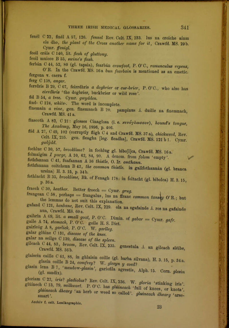 fenel C22, fiuel A 57, 126. fennel Rev. Celt. IX, 233. lus na croiche ainm ele dho, the plant of the Cross another name for it, Crawfd. MS. 29b. Cymr. ffenigl. feoil crais C 140, lit. ftesh of gluttony. feoil imiicce B 55, swine's flesh. ferban C 44, 52, 80 (gl tapsia), fearbau croivfoot, P. O'C, ranuncuhis repens, O'R. In the Crawfd. MS. 56 a bun fearbain is mentioned as an emetic, fergona v. caera f. ferg C 138, anger. ferrdris B29, C 67, feirrdhris a dogbrier or cur-brier, P. O'C, who also has eirrdhris 'the dogbrier, buckbrier or wild rose', fid B 54, a tree. Cymr. gtvydden. find- C 124, ivhite-. The word is incomplete. fmemam a vine, gen. finemnach B 20. pampimis .i. duille na finemnach Crawfd. MS. 41 a. ' finscoth A82, C 21: glosses Cinaglosa (i.e. ^vv6yl<oaaov), hound's tongue, I he Academy, May 16, 1896, p. 406. Aid A 27 C 49, 102 (corrnptly fligh C4 and Crawfd. MS. 37 a), chickwecd, Rev. celt. IX, 230. gen. fleagha [leg. fleadha], Crawfd. MS. 121 b 1. Cvmr gwlydd. fochluc C 30, 57, brookM in fochlug gl. bibo[l]ca, Crawfd. MS. 16 a folmaigim I purge, A 10, 62, 84, 90. A denom. from folom 'empty' fothfannan C 41, fnafannan A 36 thistle, 0. Ir. omthann fothfannan coitchenn B 42, the common thistle, in gallfothannan (gl. branca ursina) H. 3. 15, p. 34 b. fothlacht B 35, brooldime, Bk. of Fenagh 178: in foltacht (gl. bibolca) H. 3.15, fraech C 30, heather. Better froech = Cymr grug frangcan C 58, perhaps = frangalus, lus na ffranc common tansiu O'R • but the lemmas do not suit this explanation ^ ' gairleog A 8, garlick, P. O'C. W. garlleg. galar gluine C 131, disease of the knee. galar na seilge C 139, disease of the spleen. gilcach C 44, 83, broom, Rev. Celt. IX, 235. ffenestula i u Crawfd. MS. 36 b. genestuia .i. an gilcach sl^ibe, glaisein caille C61, 88, in ghlaisin coille (gl. barba silvana) H 3 15 . .i. glasm coille B 24, com/-re,? W. ^ZeJ^n coedT ' '(grsafdlx).'''^*'' '^''-''^ ^^P^-^^- ^o^-9lesin gloriam C 22, iris? gladiolus-^ Rev. Celt IX 216 w • . .mi„ech C .3 ,9 P. O'C. >.a, ^u£a7nlt:i\^:'':\^C- Skuneuck ikearg herb or weed so called-. gl^ineaTiC^'^Z: Archiv f. celt. Lexikogr«phie. 23