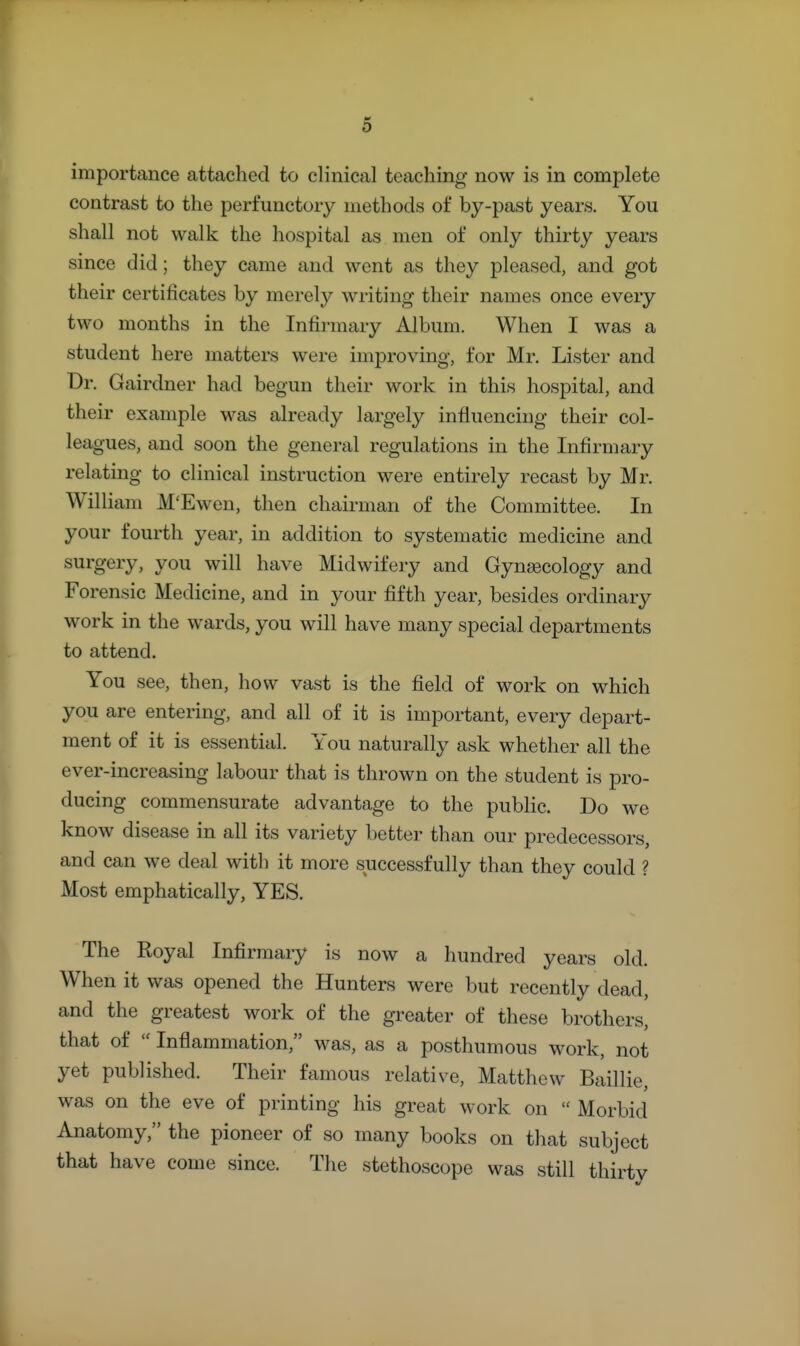 importance attached to clinical teaching now is in complete contrast to the perfunctory methods of by-past years. You shall not walk the hospital as men of only thirty years since did; they came and went as they pleased, and got their certificates by merely writing their names once every two months in the Infirmary Album. When I was a student here matters were improving, for Mr. Lister and Dr. Gairdner had begun their work in this hospital, and their example was already largely influencing their col- leagues, and soon the general regulations in the Infirmary relating to clinical instruction were entirely recast by Mr. William M'Ewen, then chairman of the Committee. In your fourth year, in addition to systematic medicine and surgery, you will have Midwifery and Gynaecology and Forensic Medicine, and in your fifth year, besides ordinary work in the wards, you will have many special departments to attend. You see, then, how vast is the field of work on which you are entering, and all of it is important, every depart- ment of it is essential. You naturally ask whether all the ever-increasing labour that is thrown on the student is pro- ducing commensurate advantage to the public. Do we know disease in all its variety better than our predecessors, and can we deal with it more successfully than they could ? Most emphatically, YES. The Royal Infirmary is now a hundred years old. When it was opened the Hunters were but recently dead, and the greatest work of the greater of these brothers, that of  Inflammation, was, as a posthumous work, not yet published. Their famous relative, Matthew Baillie, was on the eve of printing his great work on  Morbid Anatomy, the pioneer of so many books on that subject that have come since. The stethoscope was still thirty