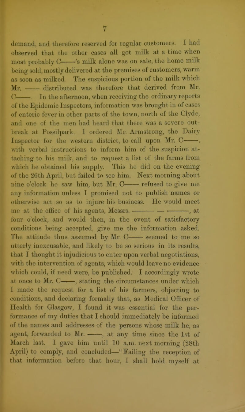 demand, and therefore reserved for regular customers. I had observed that the other cases all got milk at a time when most probably C 's milk alone was on sale, the home milk being sold, mostly delivered at the premises of customers, warm as soon as milked. The suspicious portion of the milk which Mr. distributed was therefore that derived from Mr. C . In the afternoon, when receiving the ordinary reports of the Epidemic Inspectors, information was brought in of cases of enteric fever iu other parts of the town, north of the Clyde, and one of the men had heard that there was a severe out- break at Possilpark. I ordered Mr. Armstrong, the Dairy Inspector for the western district, to call upon Mr. C- , with verbal instructions to inform him of the suspicion at- taching to his milk, and to request a list of the farms from which he obtained his supply. This he did on the evening of the 2Gth April, but failed to see him. Next morning about nine o'clock ho saw him, but Mr. C refused to give me any information unless I promised not to publish names or otherwise act so as to injure his business. He Avould meet me at the office of his agents, Messrs. , at four o'clock, and would then, in the event of satisfactory conditions being accepted, give me the information asked. The attitude thus assumed by Mr. C seemed to me so utterly inexcusable, and likely to be so serious in its results, that I thought it injudicious to enter upon verbal negotiations, with the intervention of agents, which would leave no evidence which could, if need were, be published. I accordingly wrote at once to Mr. C—>—, stating the circumstances under which I made the request for a list of his farmers, objecting to conditions, and declaring formally that, as Medical Officer of Health for Glasgow, I found it was essential for the per- formance of my duties that I should immediately be informed of the names and addresses of the persons whose milk he, as agent, forwarded to Mr. , at any time since the Ist of March last. I gave him until 10 a.m. next morning (28th April) to comply, and concluded— Failing the reception of that information before that hour, I shall hold myself at