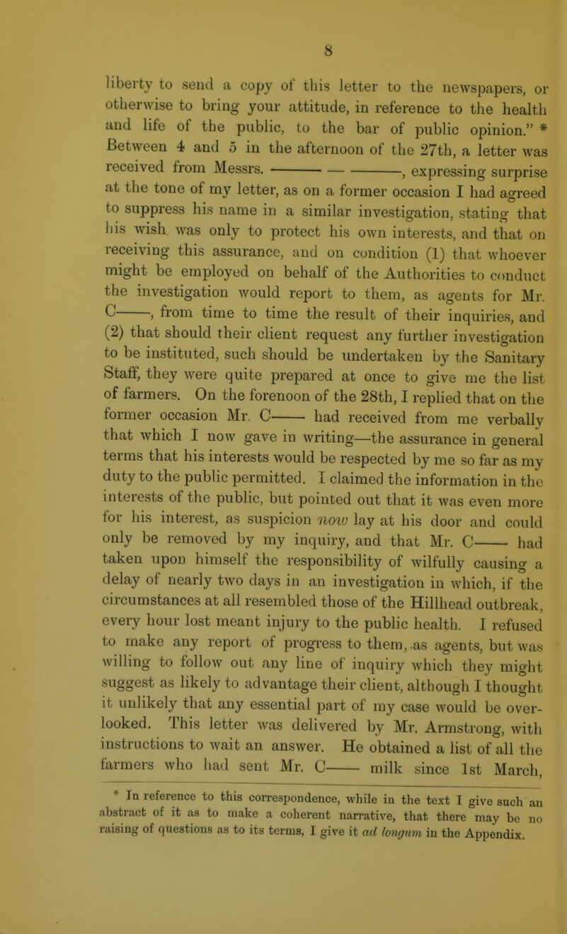liberty to send a copy of this letter to the newspapers, or otherwise to bring your attitude, in reference to the health and life of the public, to the bar of public opinion. * Between 4 and 5 in the afternoon of the 27th, a letter was received from Messrs. , expressing surprise at the tone of my letter, as on a former occasion I had agreed to suppress his name in a similar investigation, stating that l)is wish Avas only to protect his own interests, and that on receiving this assurance, and on condition (1) that whoever might be employed on behalf of the Authorities to conduct the investigation would report to them, as agents for Mr. C , from time to time the result of their inquiries, and (2) that should their client request any further investigation to be instituted, such should be undertaken by the Sanitary Staff, they were quite prepared at once to give me the list of farmers. On the forenoon of the 28th, I replied that on the former occasion Mr. C had received from me verbally that which I now gave in writing—the assurance in general terms that his interests would be respected by me so far as my duty to the public permitted. I claimed the information in the interests of the public, but pointed out that it was even more for his interest, as suspicion noiu lay at his door and could only be removed by my inquiry, and that Mr. C had taken upon himself the responsibility of wilfully causing a delay of nearly two days in an investigation in which, if the circumstances at all resembled those of the Hillhead outbreak, every hour lost meant injury to the public health. I refused to make any report of progress to them,-as agents, but was willing to follow out any line of inquiry which they might suggest as likely to advantage their client, although I thought it unlikely that any essential part of my case would be over- looked. This letter was delivered by Mr. Armstrong, with instructions to wait an answer. He obtained a list of all the farmers who had sent Mr. C milk since 1st March, * In reference to this correspondence, while iu the text I give such an abstract of it as to make a coherent narrative, that there may bo no raising of questions as to its terms, I give it ad longum in the Appendix.