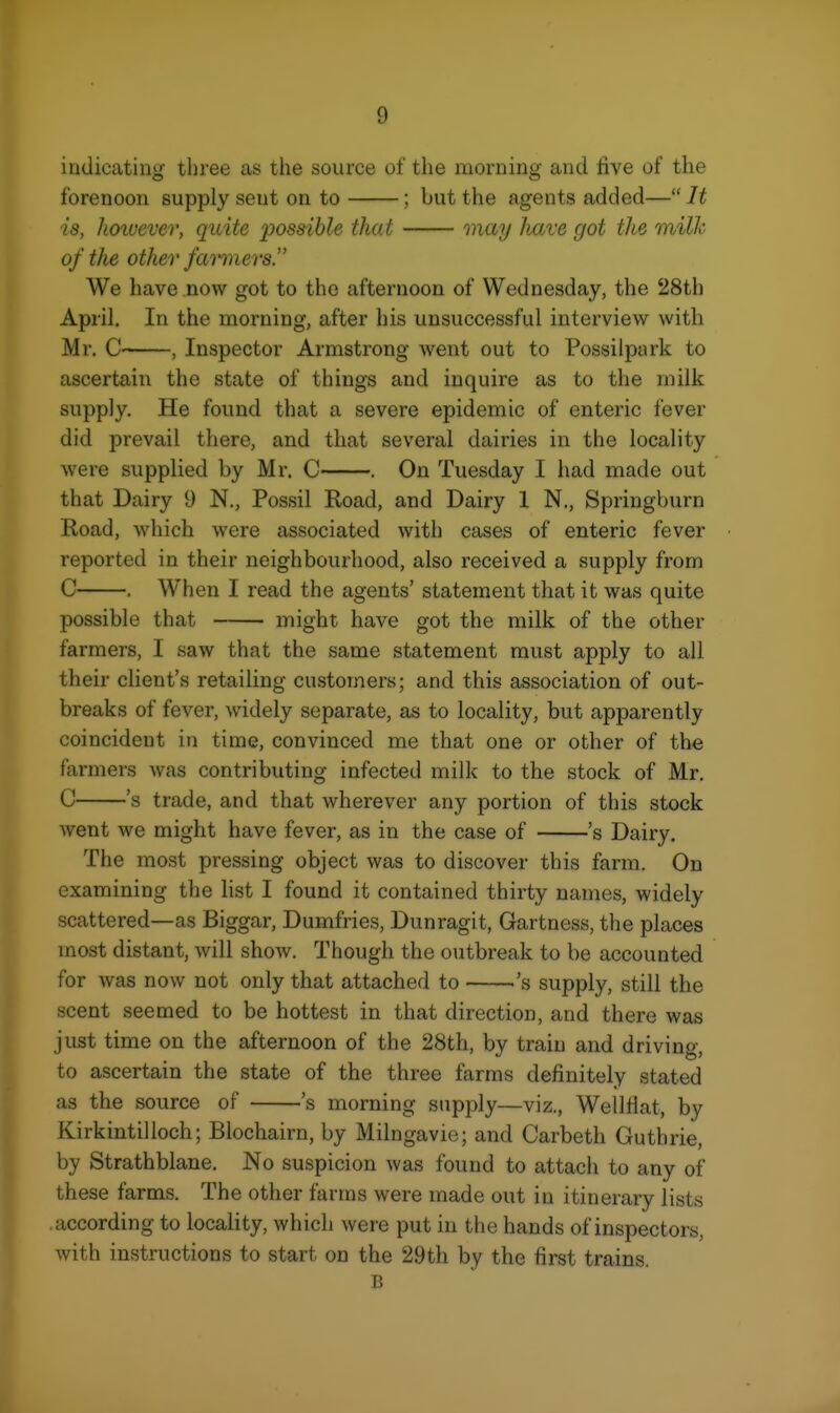 indicating three as the source of the morning and live of the forenoon supply sent on to ; but the agents added— It is, Jmuever, quite ijossible that may have got the milk of the other farmers. We have now got to the afternoon of Wednesday, the 28th April. In the morning, after his unsuccessful interview with Mr, C , Inspector Armstrong went out to Possilpark to ascertain the state of things and inquire as to the milk supply. He found that a severe epidemic of enteric fever did prevail there, and that several dairies in the locality were supplied by Mr. C . On Tuesday I had made out that Dairy 9 N., Fossil Road, and Dairy 1 N., Springburn Road, which were associated with cases of enteric fever reported in their neighbourhood, also received a supply from C . When I read the agents' statement that it was quite possible that might have got the milk of the other farmers, I saw that the same statement must apply to all their client's retailing customers; and this association of out- breaks of fever, widely separate, as to locality, but apparently coincident in time, convinced me that one or other of the farmers was contributing infected milk to the stock of Mr, C 's trade, and that wherever any portion of this stock went we might have fever, as in the case of 's Dairy. The most pressing object was to discover this farm. On examining the list I found it contained thirty names, widely scattered—as Biggar, Dumfries, Dunragit, Gartness, the places most distant, will show. Though the outbreak to be accounted for Avas now not only that attached to 's supply, still the scent seemed to be hottest in that direction, and there was just time on the afternoon of the 28th, by train and driving, to ascertain the state of the three farms definitely stated as the source of 's morning supply—viz., WellHat, by Kirkintilloch; Blochairn, by Milngavie; and Carbeth Guthrie, by Strathblane, No suspicion was found to attach to any of these farms. The other farms were made out in itinerary lists according to locality, which were put in the hands of inspectors, with instructions to start on the 29th by the first trains. B