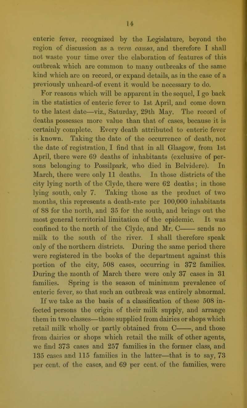 enteric fever, recognized by the Legislature, bej'^ond the region of discussion as a vera causa, and therefore I shall not waste your time over the elaboration of features of this outbreak which are common to many outbreaks of the same kind which are on record, or expand details, as in the case of a previously unheard-of event it would be necessary to do. For reasons which will be apparent in the sequel, I go back in the statistics of enteric fever to 1st April, and come down to the latest date—viz., Saturday, 29th May. The record of deaths possesses more value than that of cases, because it is certainly complete. Every death attributed to enteric fever is known. Taking the date of the occurrence of death, not the date of registration, I find that in all Glasgow, from 1st April, there were 69 deaths of inhabitants (exclusive of per- sons belonging to Possilpark, who died in Belvidere). In March, there were only 11 deaths. In those districts of the city lying north of the Clyde, there were 62 deaths; in those lying south, only 7. Taking those as the product of two months, this represents a death-rate per 100,000 inhabitants of 88 for the north, and 35 for the south, and brings out the most general territorial limitation of the epidemic. It was confined to the north of the Clyde, and Mr. C sends no milk to the south of the river. I shall therefore speak only of the northern districts. During the same period there were registered in the books of the department against this portion of the city, 508 cases, occurring in 372 families. During the month of March there were only 37 cases in 81 families. Spring is the season of minimum prevalence of enteric fever, so that such an outbreak was entirely abnormal. If we take as the basis of a classification of these 508 in- fected persons the origin of their milk supply, and arrange them in two classes—those supplied from dairies or shops which retail milk wholly or partly obtained from C , and those from dairies or shops which retail the milk of other agents, we find 373 cases and 257 families in the former class, and 135 cases and 115 families in the latter—that is to say, 73 per cent, of the cases, and 69 per cent, of the families, were