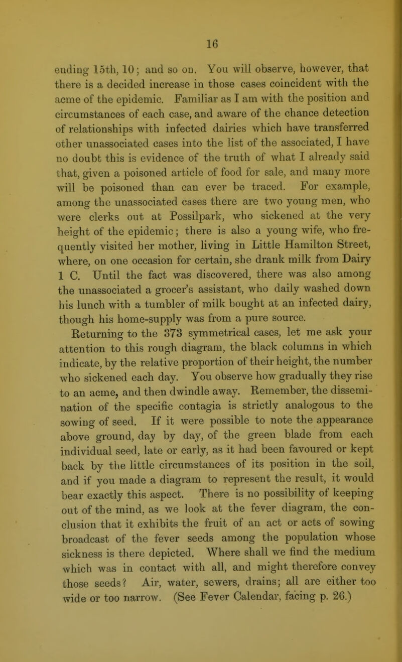 ending loth, 10; and so on. You will observe, however, that there is a decided increase in those cases coincident with the acme of the epidemic. Familiar as I am with the position and circumstances of each case, and aware of the chance detection of relationships with infected dairies which have transferred other unassociated cases into the list of the associated, I have no doubt this is evidence of the truth of what I already said that, given a poisoned article of food for sale, and many more will be poisoned than can ever be traced. For example, among the unassociated cases there are two young men, who were clerks out at Possilpark, who sickened at the very height of the epidemic; there is also a young wife, who fre- quently visited her mother, living in Little Hamilton Street, where, on one occasion for certain, she drank milk from Dairy 1 C. Until the fact was discovered, there was also among the unassociated a grocer's assistant, who daily washed down his lunch with a tumbler of milk bought at an infected dairy, though his home-supply was from a pure source. Returning to the 373 symmetrical cases, let me ask your attention to this rough diagram, the black columns in which indicate, by the relative proportion of their height, the number who sickened each day. You observe how gradually they rise to an acme, and then dwindle away. Remember, the dissemi- nation of the specific contagia is strictly analogous to the sowing of seed. If it were possible to note the appearance above ground, day by day, of the green blade from each individual seed, late or early, as it had been favoured or kept back by the little circumstances of its position in the soil, and if you made a diagram to represent the result, it would bear exactly this aspect. There is no possibility of keeping out of the mind, as we look at the fever diagram, the con- clusion that it exhibits the fruit of an act or acts of sowing broadcast of the fever seeds among the population whose sickness is there depicted. Where shall we find the medium which was in contact with all, and might therefore convey those seeds? Air, water, sewers, drains; all are either too wide or too narrow. (See Fever Calendar, facing p. 26.)