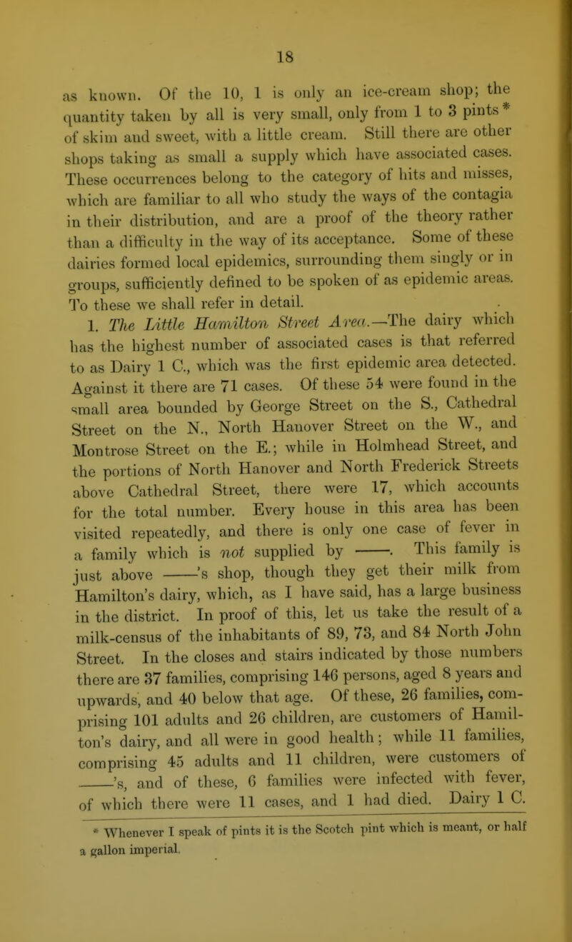 as known. Of the 10, 1 i.s only an ice-cream shop; the quantity taken by all is very small, only from 1 to 3 pints* of skim and sweet, with a little cream. Still there are other shops taking as small a supply which have associated cases. These occurrences belong to the category of hits and misses, which are familiar to all who study the ways of the contagia in their distribution, and are a proof of the theory rather than a difficulty in the way of its acceptance. Some of these dairies formed local epidemics, surrounding them singly or in groups, sufficiently defined to be spoken of as epidemic areas. To these we shall refer in detail. 1. The Little Hamilton Street J.rm.—The dairy which has the highest number of associated cases is that referred to as Dairy 1 C, which was the first epidemic area detected. Against it there are 71 cases. Of these 54 were found in the small area bounded by George Street on the S., Cathedral Street on the N., North Hanover Street on the W., and Montrose Street on the E.; while in Holmhead Street, and the portions of North Hanover and North Frederick Streets above Cathedral Street, there were 17, which accounts for the total number. Every house in this area has been visited repeatedly, and there is only one case of fever in a family which is not supplied by . This family is just above ^s shop, though they get their milk from Hamilton's dairy, which, as I have said, has a large business in the district. In proof of this, let us take the result of a milk-census of the inhabitants of 89, 73, and 84 North John Street. In the closes and stairs indicated by those numbers there are 37 families, comprising 146 persons, aged 8 years and upwards, and 40 below that age. Of these, 26 families, com- prising 101 adults and 26 children, arc customers of Hamil- ton's dairy, and all were in good health; while 11 famiUes, comprising 45 adults and 11 children, were customers of 's, and of these, 6 families were infected with fever, of which there were 11 cases, and 1 had died. Dairy 1 C. * AVhenever I speak of pints it is the Scotch pint which is meant, or half a gallon imperial.