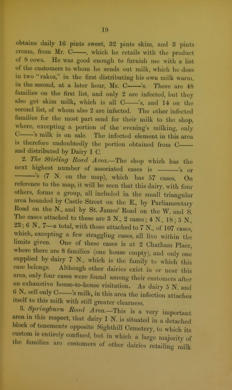 obtains daily 16 pints sweet, 32 pints skim, aiul 3 pints cream, from Mr. C , Avhich lie retails with the product of 8 cows. He was good enough to furnish nie with a list of the customers to whom he sends out milk, which he does in two rakes, in the first distributing his own milk warm, in the second, at a later hour, Mr. C 's. There are 48 lamilies on the first list, and only 2 are infected, but they also get skim milk, which is all C 's, and 14 on the second list, of whom also 2 are infected. The other infected families for the most part send for their milk to the shop, where, excepting a portion of the' evening's milking, only ^ 's is on sale. The infected element in this area is therefore undoubtedly the portion obtained from C and distributed by Dairy 1 C. 2. The Stirling Road Area—The shop which has the next highest number of associated cases is 's or ^ 's (7 N. on the map), which has 57 cases. On reference to the map, it will be seen that this dairy, with four others, forms a group, all included in the small triangular area bounded by Castle Street on the E., by Parliamentary Road on the N., and by St. James' Road on the W. and S. The cases attached to these are 3 N., 2 cases; 4 N., 18; 5 N., 23; G N., 7—a total, with those attached to 7 N., of I07'casesi which, excepting a few straggling cases, all live within the limits given. One of these cases is at 2 Chatham Place, where there arc 8 families (one house empty), and only one' supphed by dairy 7 N., which is the family t.) which this case belongs. Although other dairies exist in ur near this area, only four cases were found among their customers after an exhaustive house-to-house visitation. As dairy 5 N. and U N. sell only C 's milk, in this area the infection attaches Itself to this milk with still greater clearness. 3. Springburn Road ^rm.-This is a very important area m this respect, that dairy 1 N. is situated in a detached block of tenements opposite SighthiU Cemetery, to which its custom IS entirely confined, but in which a large majority of the families are customers of other dairies retailino milk