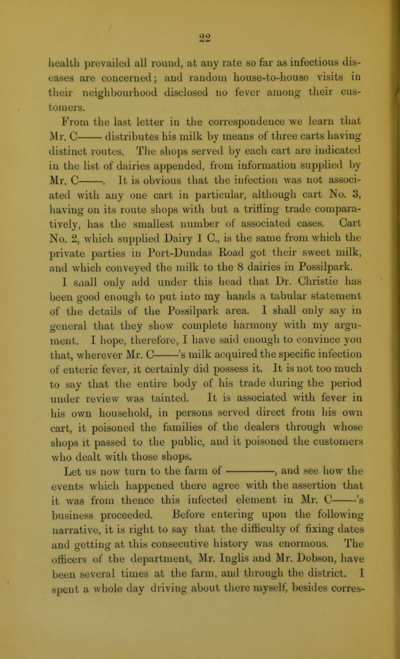 health prevailed all round, at any rate so far as infectious dis- eases are concerned; and rcindoni house-to-house visits in their neighbourhood disclosed no fever among their cus- tomers. From the last letter in the correspondence we learn that Mr. C distributes his milk by means of three carts having distinct routes. The shops served by each cart are indicated in the list of dairies appended, from information supplied by Mr. C . It is obvious that the infection was not associ- ated with any one cart in particular, although cart No. 3, having on its route shops with but a trifling trade compara- tively, has the smallest number of associated cases. Cart No. 2, which suppUed Dairy 1 C, is the same from which the private parties in Port-Dundas Road got their sweet milk, and which conveyed the milk to the 8 dairies in Possilpark. I Siiall onlv add under this head that Dr. Christie has been good enough to put into my hands a tabular statement of the details of the Possilpark area. I shall only say in general that they show complete harmony with my argu- ment. I hope, therefore, I have said enough to convince you that, wherever Mr. C 's milk acquired the specific infection of enteric fever, it certainly did possess it. It is not too much to say that the entire body of his trade during the period under review was tainted. It is associated with fever in his own household, in persons served direct from his own cart, it poisoned the families of the dealers through whose shops it passed to the public, and it poisoned the customers who dealt with those shops. Let us now turn to the farm of , and see how the events which happened there agree with the assertion that it was from thence this infected element in Mr. C 's business proceeded. Before entering upon the following- narrative, it is right to say that the difHculty of fixing dates and getting at this consecutive history was enormous. The officers of the department, Mr. Inglis and Mr. Dobson, have been several times at the farm, and through the district. I spent a whole day driving about there myself, besides corres- I