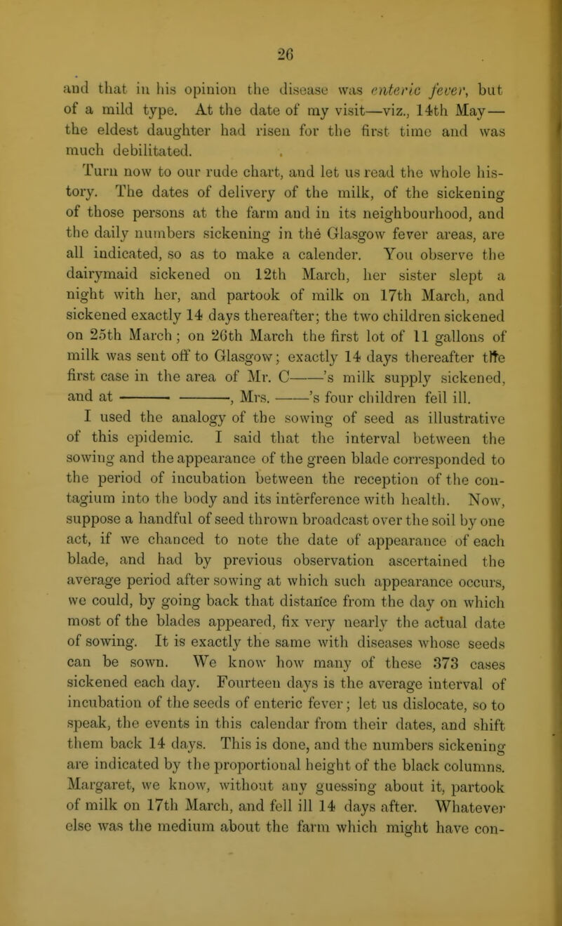 and that iii iiis opinion the disease was enteric fever, but of a mild type. At the date of nay visit—viz., 14th May— the eldest daughter had risen for the first time and was much debilitated. Turn now to our rude chart, and let us read the whole his- tory. The dates of delivery of the milk, of the sickening of those persons at the farm and in its neighbourhood, and the daily numbers sickening in the Glasgow fever areas, are all indicated, so as to make a calender. You observe the dairymaid sickened on 12th March, her sister slept a night with her, and partook of milk on 17th March, and sickened exactly 14 days thereafter; the two children sickened on 25th March; on 26th March the first lot of 11 gallons of milk was sent off to Glasgow; exactly 14 days thereafter tlte first case in the area of Mr. C 's milk supply sickened, and at , Mrs. 's four children fell ill. I used the analogy of the sowing of seed as illustrative of this epidemic. I said that the interval between the sowing and the appearance of the green blade corresponded to the period of incubation between the reception of the con- tagium into the body and its interference with health. Now, suppose a handful of seed thrown broadcast over the soil by one act, if we chanced to note the date of appearance of each blade, and had by previous observation ascertained the average period after sowing at which such ajDpearance occurs, we could, by going back that distance from the day on which most of the blades appeared, fix very nearly the actual date of sowing. It is exactly the same with diseases whose seeds can be sown. We know how many of these 373 cases sickened each day. Fourteen days is the average interval of incubation of the seeds of enteric fever; let us dislocate, so to speak, the events in this calendar from their dates, and shift them back 14 days. This is done, and the numbers sickening are indicated by the proportional height of the black columns. Margaret, we know, without any guessing about it, partook of milk on 17th March, and fell ill 14 days after. Whatever else was the medium about the farm which might have con-