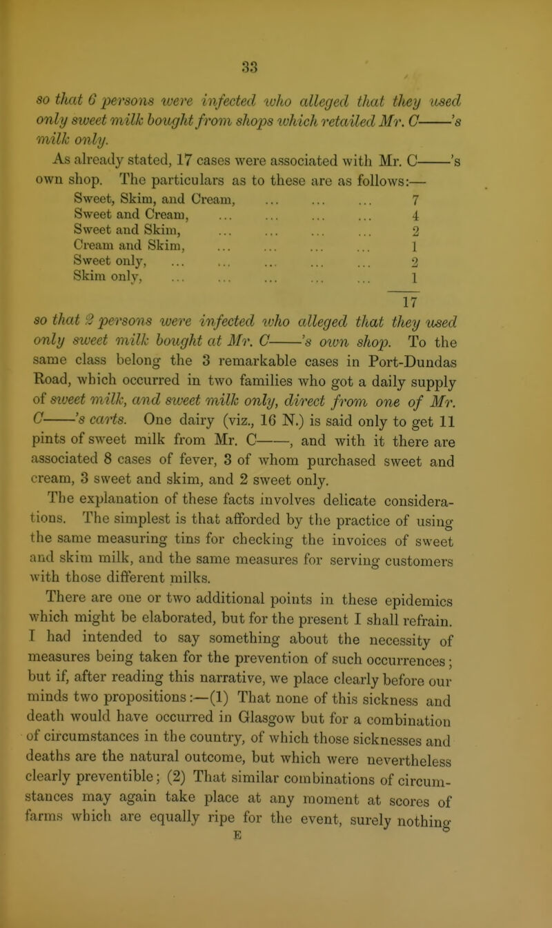 so that G persons luere infected tuho alleged that they used only sweet milk bought f rom shops ivh ich retailed Mr. G 's milk only. As already stated, 17 cases were associated with Mr. C 's own shop. The particulars as to these are as follows:— Sweet, Skim, and Cream, ... ... ... 7 Sweet and Cream, Sweet and Skim, Cream and Skim, Sweet only, Skim only, 4 2 1 2 1 17 so that i3 persons luere infected vjho alleged that they used only sweet milk bought at Mr. C 's oiun shop. To the same class belong the 3 remarkable cases in Port-Dundas Road, which occurred in two families Avho got a daily supply of siveet milk, and siveet milk only, direct from one of Mr. 0 's carts. One dairy (viz., 16 N.) is said only to get 11 pints of sweet milk from Mr. C , and with it there are associated 8 cases of fever, 3 of whom purchased sweet and cream, 3 sweet and skim, and 2 sweet only. The explanation of these facts involves delicate considera- tions. The simplest is that afforded by the practice of using the same measuring tins for checking the invoices of sweet and skim milk, and the same measures for serving customers with those different milks. There are one or two additional points in these epidemics which might be elaborated, but for the present I shall refrain. I had intended to say something about the necessity of measures being taken for the prevention of such occurrences; but if, after reading this narrative, we place clearly before our minds two propositions :~(1) That none of this sickness and death would have occurred in Glasgow but for a combination of circumstances in the country, of which those sicknesses and deaths are the natural outcome, but which were nevertheless clearly preventible; (2) That similar combinations of circum- stances may again take place at any moment at scores of farms which are equally ripe for the event, surely nothing E