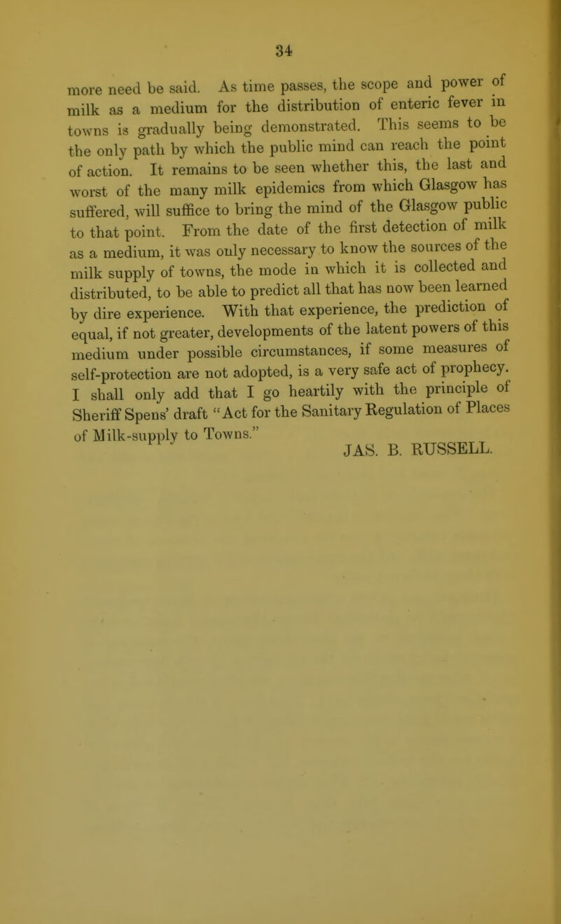 more need be said. As time passes, the scope and power of milk as a medium for the distribution of enteric fever m towns is gradually being demonstrated. This seems to be the only path by which the public mind can reach the pomt of action. It remains to be seen whether this, the last and worst of the many milk epidemics from which Glasgow has suffered, will suffice to bring the mind of the Glasgow public to that point. From the date of the first detection of milk as a medium, it was only necessary to know the sources of the milk supply of towns, the mode in which it is collected and distributed, to be able to predict all that has now been learned by dire experience. With that experience, the prediction of equal, if not greater, developments of the latent powers of this medium under possible circumstances, if some measures of self-protection are not adopted, is a very safe act of prophecy. I shall only add that I go heartily with the principle of Sheriff Spens' draft Act for the Sanitary Regulation of Places of Milk-supply to Towns. JAS. B. RUSSELL.