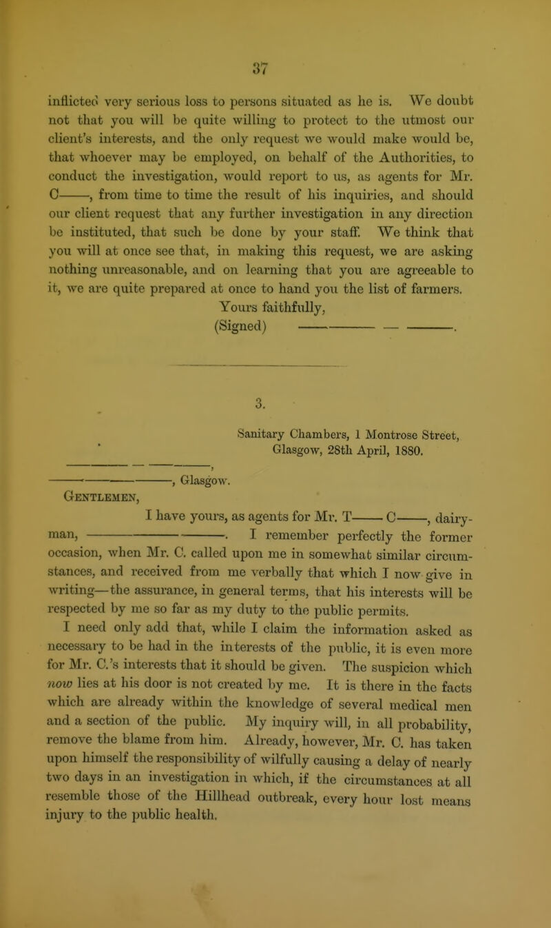 inflicted very serious loss to persons situated as he is. We doubt not that you will be quite willing to protect to the utmost our client's interests, and the only request we would make would be, that whoever may be employed, on behalf of the Authorities, to conduct the investigation, would report to us, as agents for Mr. C , from time to time the result of his inquii'ies, and should our client request that any further investigation in any direction bo instituted, that siich be done by your staff. We think that you will at once see that, in making this request, we are asking nothing unreasonable, and on learning that you are agreeable to it, we are quite prepared at once to hand you the list of farmers. Yours faithfully, (Signed) . 3. Sanitary Chambers, 1 Montrose Street, Glasgow, 28th April, 1880. -, Glasgow. Gentlemen, I have yours, as agents for Mr. T C , dairy- man, . I remember perfectly the former occasion, when Mr. C. called upon me in somewhat similar circum- stances, and received from me verbally that which I now give in writing—the assurance, in general terms, that his interests will be respected by me so far as my duty to the public permits. I need only add that, while I claim the information asked as necessary to be had in the interests of the public, it is even more for Mr. C.'s interests that it should be given. The suspicion which noio lies at his door is not created by me. It is there in the facts which are already within the knowledge of several medical men and a section of the public. My inquiry will, in all probability, remove the blame from him. Already, however, Mr. C. has taken upon himself the responsibility of wilfully causing a delay of nearly two days in an investigation in which, if the circumstances at all resemble those of the Hillhead outbreak, every hour lost means injury to the ])ublic health.