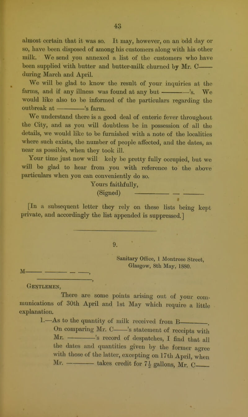 almost certain that it was so. It may, however, on an odd day or so, have been disposed of among his customers along with his other milk. We send you annexed a list of the customers who have been supplied with butter and butter-milk churned by Mr. C during March and April. We will be glad to know the result of your inquiries at the farms, and if any illness was found at any but 's. We would like also to be informed of the particulars regarding the outbreak at 's farm. We understand there is a good deal of enteric fever throughout the City, and as you will doubtless be in possession of all the details, we would like to be furnished with a note of the localities where such exists, the number of people affected, and the dates, as near as possible, when they took ill. Your time just now will kely be pretty fully occupied, but we will be glad to hear from you with reference to the above particulars when you can conveniently do so. Yours faithfully, (Signed) ^ [In a subsequent letter they rely on these lists being kept private, and accordingly the list appended is suppressed.] 9. Sanitary Office, 1 Montrose Street, Glasgow, 8th May, 1880. M . Gentlemen, There are some points arising out of your com- munications of 30th April and 1st May which require a little explanation. 1-—As to the quantity of milk received from B On comparing Mr. C 's statement of receipts with Mr. 's record of despatches, I find that all the dates and quantities given by the former agree with those of the latter, excepting on 17th April, when Mr. takes credit for 7i gallons, Mr. C