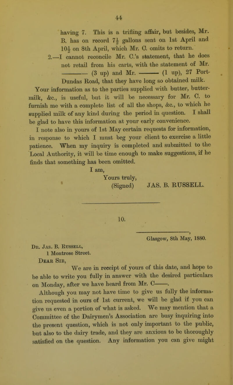 having 7. This is a trifling afifair, but besides, Mr. B. has on record 7^ gallons sent on 1st April and 10^ on 8th April, which Mr. 0. omits to return. 2.—I cannot reconcile Mr. C.'s statement, that he does not retail from his carts, with the statement of Mr. (3 up) and Mr. (1 up), 27 Port- Dundas Road, that they have long so obtained milk. Your information as to the parties supplied with butter, butter- milk, (fee, is useful, but it will be necessary for Mr. C. to furnish me with a complete list of all the shops, &c., to which he supplied milk of any kind during the period in question. I shall be glad to have this information at your early convenience. I note also in yours of 1st May certain requests for information, in response to which I must beg your client to exercise a little patience. When my inquiry is completed and submitted to the Local Authority, it will be time enough to make suggestions, if he finds that something has been omitted, I am, Yours truly, ' (Signed) JAS. B. RUSSELL. 10. Glasgow, 8th May, 1880. Dr. Jas. B, Russell, 1 Montrose Street. Dear Sir, We are in receipt of yours of this date, and hope to be able to write you fully in answer with the desired particulars on Monday, after we have heard from Mr. C . Although you may not have time to give us fully the informa- tion requested in ours of 1st current, we will be glad if you can give us even a portion of what is asked. We may mention that a Committee of the Dairymen's Association are busy inquiring into the present question, which is not only important to the public, but also to the dairy trade, and they are anxious to be thoroughly satisfied on the question. Any information you can give might