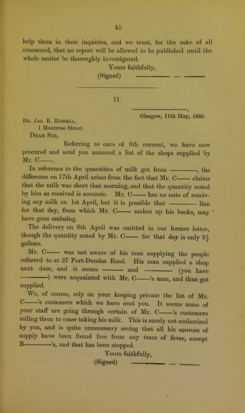 help them iii their inquiries, and we trust, for the sake of all concerned, that no report will be allowed to be published until the whole matter be thoroughly investigated. Yours faithfully, (Signed) — 11. Glasgow, 11th May, 1880. Dr. J as. B. Russell, 1 Montrose Street. Dear Sir, Referring to ours of 8th current, we have now procured and send you annexed, a list of the shops supplied by Mr. C . In reference to the quantities of milk got from , the difference on 17th April arises from the fact that Mr, C claims that the milk was short that morning, and that the quantity noted by him as received is accurate. Mr. C has no note of receiv- ing any milk on 1st April, but it is possible that line for that day, from which Mr. C makes up his books, may have gone amissing. The delivery on 8th April was omitted in our former letter, though the quantity noted by Mr. C for that day is only 9^ gallons. ^■f^- C was not aware of his man supplying the people referred to at 27 Port-Dundas Road. His man supplied a shop next door, and it seems and (you have ) were acquainted with Mr. C 's man, and thus got supplied. We, of course, rely on your keeping private the list of Mr. ^ 's customers which we have sent you. It seems some of your staff are going through certain of Mr. C 's customers telling them to cease taking his milk. This is surely not authorized by you, and is quite unnecessary seeing that all his sources of supply have been found free from any trace of fever, except B 's, and that has been stopped. Yours faithfully, (Signed) ——